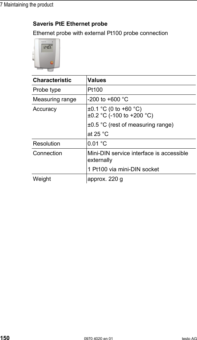  7 Maintaining the product 150  0970 4020 en 01 testo AG Saveris PtE Ethernet probe Ethernet probe with external Pt100 probe connection   Characteristic   Values  Probe type  Pt100 Measuring range  -200 to +600 &deg;C Accuracy  &plusmn;0.1 &deg;C (0 to +60 &deg;C) &plusmn;0.2 &deg;C (-100 to +200 &deg;C) &plusmn;0.5 &deg;C (rest of measuring range) at 25 &deg;C Resolution 0.01 &deg;C Connection  Mini-DIN service interface is accessible externally 1 Pt100 via mini-DIN socket Weight  approx. 220 g  