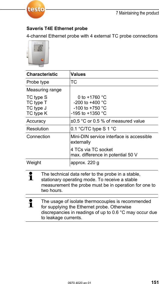  7 Maintaining the product  0970 4020 en 01 151 Saveris T4E Ethernet probe 4-channel Ethernet probe with 4 external TC probe connections    Characteristic   Values  Probe type  TC Measuring range TC type S TC type T  TC type J TC type K  0 to +1760 &deg;C-200 to +400 &deg;C-100 to +750 &deg;C-195 to +1350 &deg;CAccuracy  &plusmn;0.5 &deg;C or 0.5 % of measured value Resolution  0.1 &deg;C/TC type S 1 &deg;C Connection  Mini-DIN service interface is accessible externally 4 TCs via TC socket max. difference in potential 50 V Weight  approx. 220 g    The technical data refer to the probe in a stable, stationary operating mode. To receive a stable measurement the probe must be in operation for one to two hours.   The usage of isolate thermocouples is recommended for supplying the Ethernet probe. Otherwise discrepancies in readings of up to 0.6 &deg;C may occur due to leakage currents. 