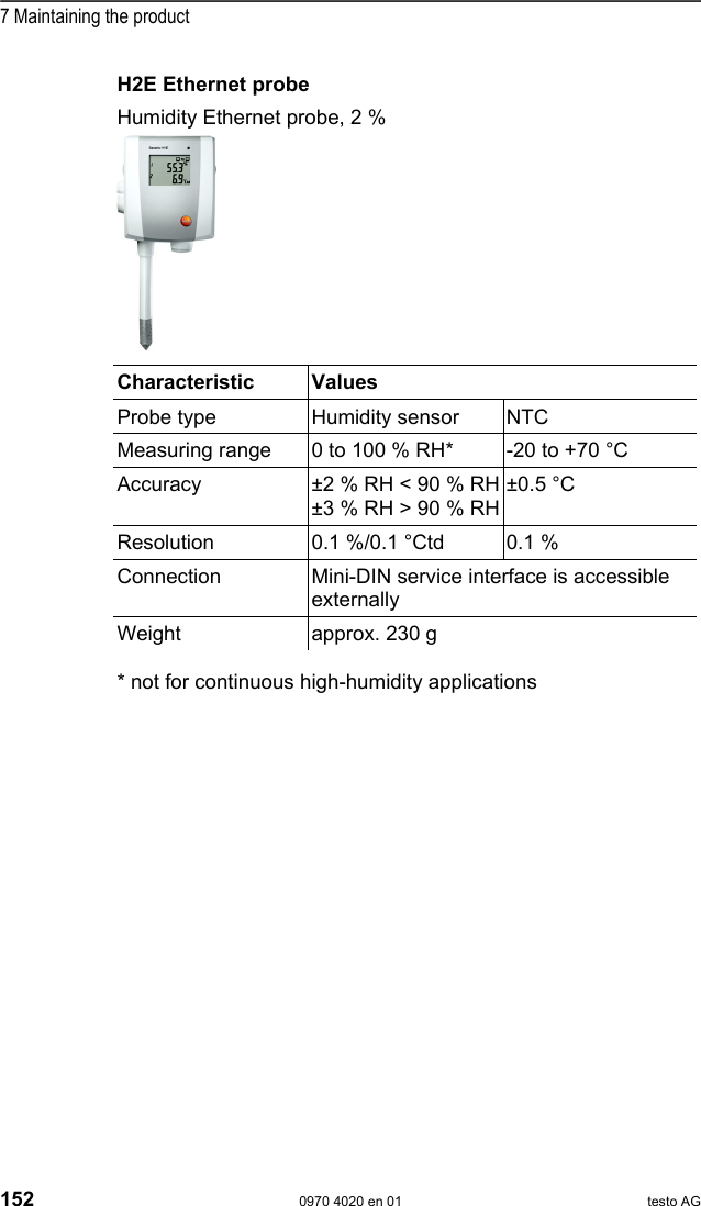  7 Maintaining the product 152  0970 4020 en 01 testo AG H2E Ethernet probe Humidity Ethernet probe, 2 %    Characteristic   Values  Probe type  Humidity sensor  NTC Measuring range  0 to 100 % RH*  -20 to +70 &deg;C Accuracy  &plusmn;2 % RH < 90 % RH&plusmn;3 % RH > 90 % RH&plusmn;0.5 &deg;C  Resolution  0.1 %/0.1 &deg;Ctd   0.1 % Connection  Mini-DIN service interface is accessible externally Weight  approx. 230 g  * not for continuous high-humidity applications    