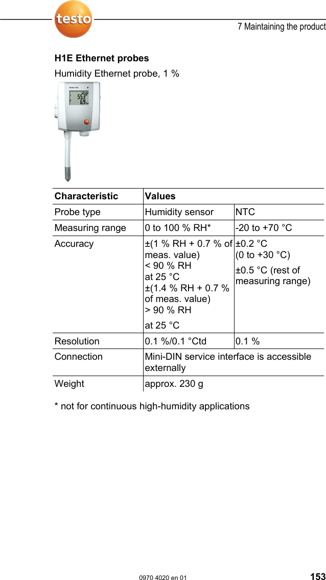  7 Maintaining the product  0970 4020 en 01 153 H1E Ethernet probes Humidity Ethernet probe, 1 %    Characteristic   Values  Probe type  Humidity sensor  NTC Measuring range  0 to 100 % RH*  -20 to +70 &deg;C Accuracy  &plusmn;(1 % RH + 0.7 % of meas. value)  < 90 % RH at 25 &deg;C &plusmn;(1.4 % RH + 0.7 % of meas. value)  > 90 % RH at 25 &deg;C &plusmn;0.2 &deg;C  (0 to +30 &deg;C) &plusmn;0.5 &deg;C (rest of measuring range) Resolution  0.1 %/0.1 &deg;Ctd   0.1 % Connection  Mini-DIN service interface is accessible externally Weight  approx. 230 g  * not for continuous high-humidity applications  