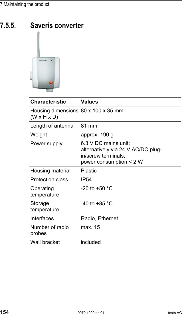  7 Maintaining the product 154  0970 4020 en 01 testo AG Pos: 185 /TD/Leistungs beschreibung/Techni sche Daten/testo Sa veris/04-2 Con verter @ 1\mod_1196955545798 _79.doc @ 6063  7.5.5. Saveris converter        Characteristic Values Housing dimensions (W x H x D) 80 x 100 x 35 mm Length of antenna  81 mm Weight  approx. 190 g Power supply  6.3 V DC mains unit;  alternatively via 24 V AC/DC plug-in/screw terminals, power consumption < 2 W Housing material  Plastic Protection class  IP54 Operating temperature -20 to +50 &deg;C Storage temperature -40 to +85 &deg;C Interfaces Radio, Ethernet Number of radio probes max. 15 Wall bracket  included  Pos: 186 /TD/--- Seitenwechsel --- @ 0\mod_117 3774430601_0.doc  @ 283 