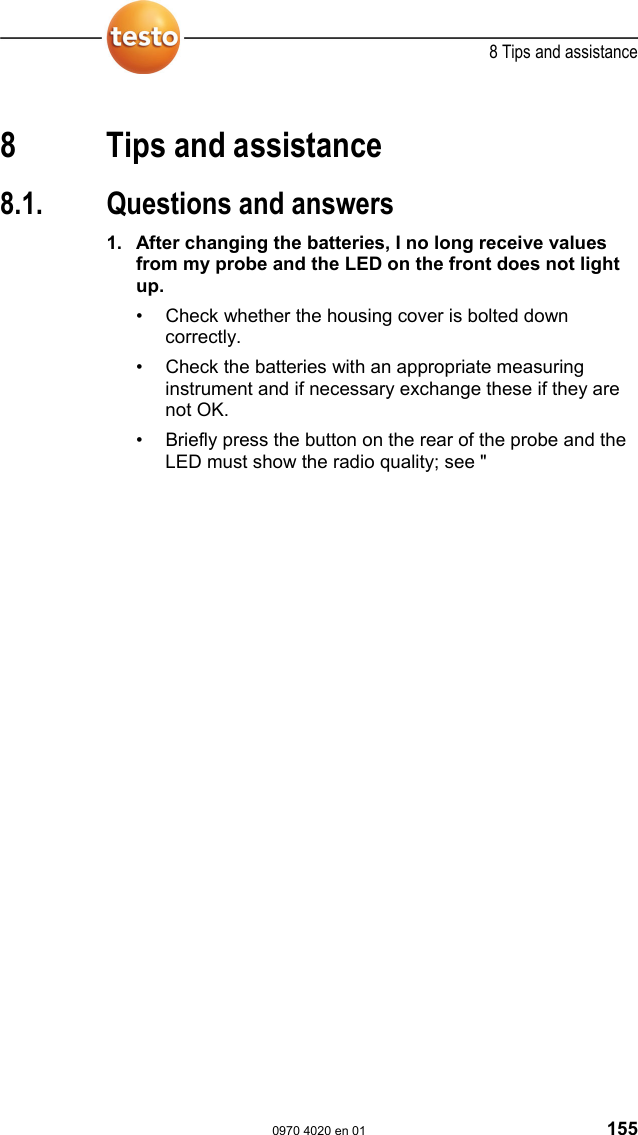  8 Tips and assistance  0970 4020 en 01 155  Pos: 187 /TD/&Uuml;berschr iften/8. Tipps und Hilfe @  0\mod_117378988798 5_79.doc @ 406  8 Tips and assistance Pos: 188 /TD/&Uuml;berschr iften/8.1 Fragen und Ant worten @ 0\mod_11774020 17078_79.doc @ 1093  8.1.  Questions and answers Pos: 189 /TD/Tipps und  Hilfe/Fragen und Antworte n/testo Saveris/FA Q Probleme und L&ouml;sungen @ 0\ mod_1188479044703_79. doc @ 3046  1. After changing the batteries, I no long receive values from my probe and the LED on the front does not light up. &bull;  Check whether the housing cover is bolted down correctly. &bull;  Check the batteries with an appropriate measuring instrument and if necessary exchange these if they are not OK. &bull;  Briefly press the button on the rear of the probe and the LED must show the radio quality; see "
