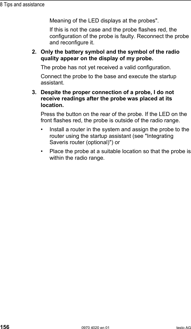  8 Tips and assistance 156  0970 4020 en 01 testo AG Meaning of the LED displays at the probes".   If this is not the case and the probe flashes red, the configuration of the probe is faulty. Reconnect the probe and reconfigure it.  2. Only the battery symbol and the symbol of the radio quality appear on the display of my probe. The probe has not yet received a valid configuration.  Connect the probe to the base and execute the startup assistant.  3. Despite the proper connection of a probe, I do not receive readings after the probe was placed at its location. Press the button on the rear of the probe. If the LED on the front flashes red, the probe is outside of the radio range. &bull;  Install a router in the system and assign the probe to the router using the startup assistant (see "Integrating Saveris router (optional)") or &bull;  Place the probe at a suitable location so that the probe is within the radio range.  