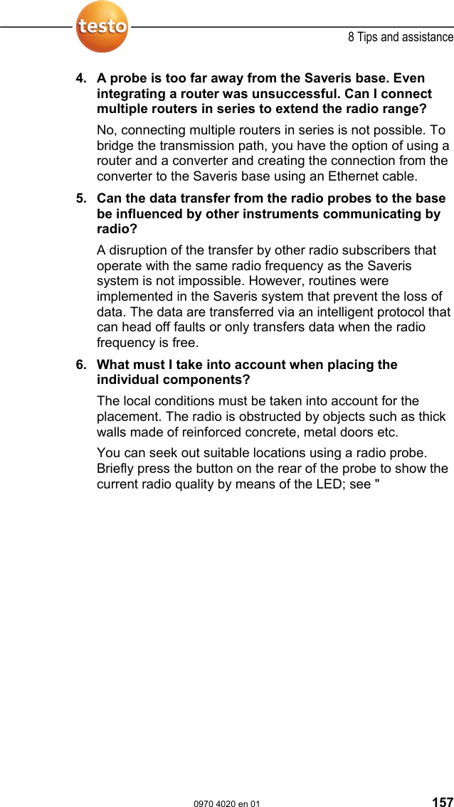  8 Tips and assistance  0970 4020 en 01 157 4. A probe is too far away from the Saveris base. Even integrating a router was unsuccessful. Can I connect multiple routers in series to extend the radio range? No, connecting multiple routers in series is not possible. To bridge the transmission path, you have the option of using a router and a converter and creating the connection from the converter to the Saveris base using an Ethernet cable.  5. Can the data transfer from the radio probes to the base be influenced by other instruments communicating by radio? A disruption of the transfer by other radio subscribers that operate with the same radio frequency as the Saveris system is not impossible. However, routines were implemented in the Saveris system that prevent the loss of data. The data are transferred via an intelligent protocol that can head off faults or only transfers data when the radio frequency is free.  6. What must I take into account when placing the individual components? The local conditions must be taken into account for the placement. The radio is obstructed by objects such as thick walls made of reinforced concrete, metal doors etc. You can seek out suitable locations using a radio probe. Briefly press the button on the rear of the probe to show the current radio quality by means of the LED; see "