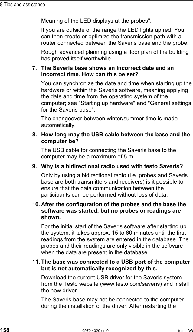  8 Tips and assistance 158  0970 4020 en 01 testo AG Meaning of the LED displays at the probes".  If you are outside of the range the LED lights up red. You can then create or optimize the transmission path with a router connected between the Saveris base and the probe. Rough advanced planning using a floor plan of the building has proved itself worthwhile.  7. The Saveris base shows an incorrect date and an incorrect time. How can this be set? You can synchronize the date and time when starting up the hardware or within the Saveris software, meaning applying the date and time from the operating system of the computer; see "Starting up hardware" and "General settings for the Saveris base". The changeover between winter/summer time is made automatically.  8. How long may the USB cable between the base and the computer be? The USB cable for connecting the Saveris base to the computer may be a maximum of 5 m.  9. Why is a bidirectional radio used with testo Saveris? Only by using a bidirectional radio (i.e. probes and Saveris base are both transmitters and receivers) is it possible to ensure that the data communication between the participants can be performed without loss of data.  10. After the configuration of the probes and the base the software was started, but no probes or readings are shown. For the initial start of the Saveris software after starting up the system, it takes approx. 15 to 60 minutes until the first readings from the system are entered in the database. The probes and their readings are only visible in the software when the data are present in the database.  11. The base was connected to a USB port of the computer but is not automatically recognized by this. Download the current USB driver for the Saveris system from the Testo website (www.testo.com/saveris) and install the new driver.  The Saveris base may not be connected to the computer during the installation of the driver. After restarting the 