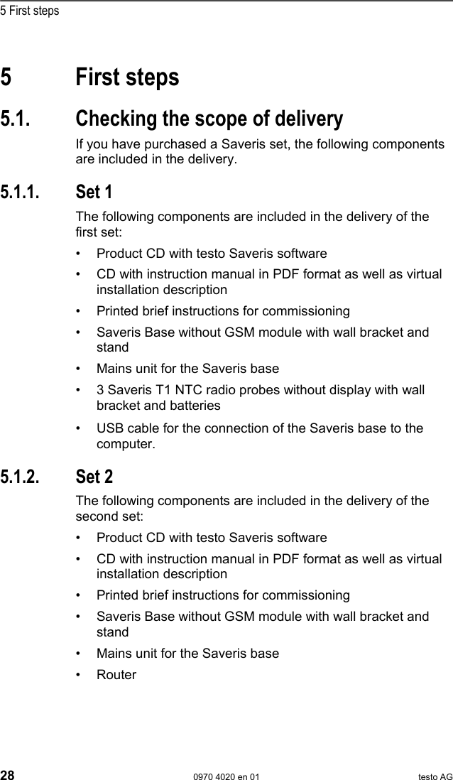  5 First steps 28  0970 4020 en 01 testo AG  Pos: 41 /TD/&Uuml;berschr iften/5. Erste Schr itte @ 0\mod_1173774895039_ 79.doc @ 319  5 First steps Pos: 42 /TD/Erste Sc hritte/testo Saveris/ 01 Lieferumfang/00 Li eferumfang pr&uuml;fen @ 0\ mod_1189429809359_79. doc @ 4194  5.1.  Checking the scope of delivery If you have purchased a Saveris set, the following components are included in the delivery. Pos: 43 /TD/Erste Sc hritte/testo Saveris/ 01 Lieferumfang/01 Se t 1 @ 0\mod_1189429830390_79. doc @ 4206  5.1.1. Set 1 The following components are included in the delivery of the first set: &bull;  Product CD with testo Saveris software &bull;  CD with instruction manual in PDF format as well as virtual installation description &bull;  Printed brief instructions for commissioning &bull;  Saveris Base without GSM module with wall bracket and stand &bull;  Mains unit for the Saveris base &bull;  3 Saveris T1 NTC radio probes without display with wall bracket and batteries Pos: 44 /TD/Erste Schr itte/testo Saveris/01 Liefer umfang/01 Set 1 SBE @ 1\mod_11979 89725515_79.doc @ 6673  &bull;  USB cable for the connection of the Saveris base to the computer. Pos: 45 /TD/Erste Sc hritte/testo Saveris/ 01 Lieferumfang/02 Se t 2 @ 0\mod_1189429865593_79. doc @ 4216  5.1.2. Set 2 The following components are included in the delivery of the second set: &bull;  Product CD with testo Saveris software &bull;  CD with instruction manual in PDF format as well as virtual installation description &bull;  Printed brief instructions for commissioning &bull;  Saveris Base without GSM module with wall bracket and stand &bull;  Mains unit for the Saveris base &bull; Router 