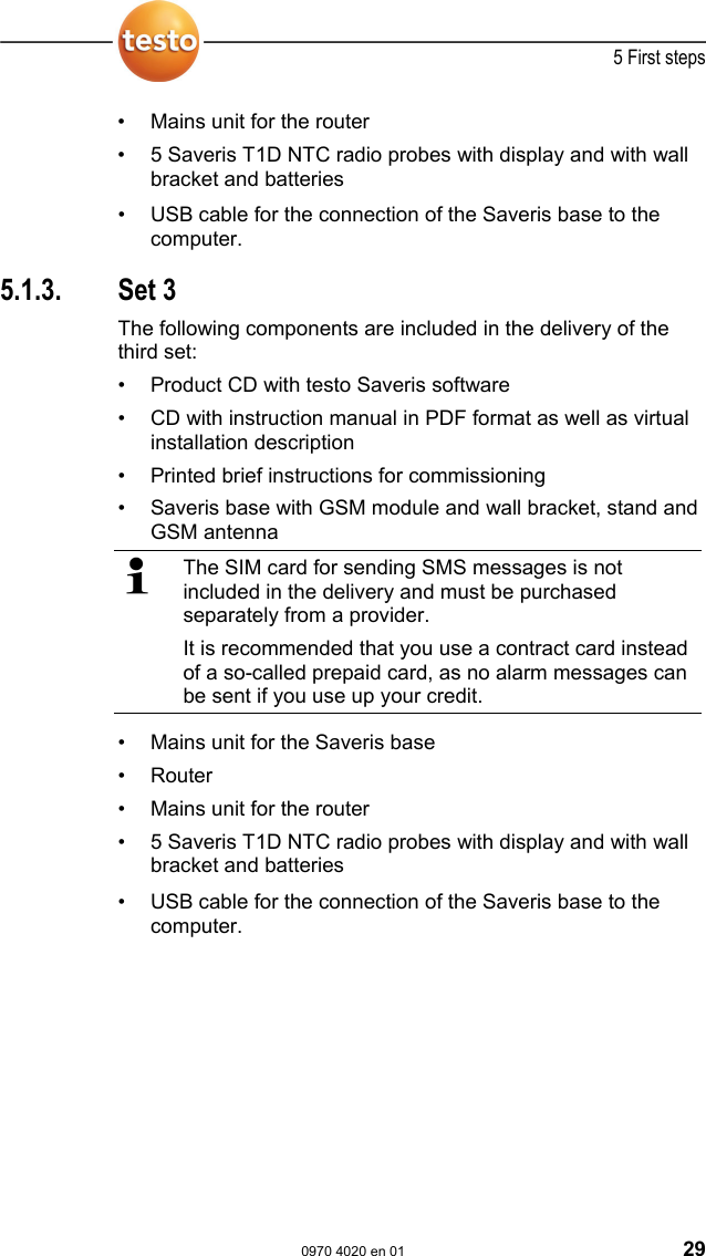  5 First steps  0970 4020 en 01 29 &bull;  Mains unit for the router &bull;  5 Saveris T1D NTC radio probes with display and with wall bracket and batteries Pos: 46 /TD/Erste Schr itte/testo Saveris/01 Liefer umfang/02 Set 2 SBE @ 1\mod_11979 89908312_79.doc @ 6713  &bull;  USB cable for the connection of the Saveris base to the computer. Pos: 47 /TD/Erste Sc hritte/testo Saveris/ 01 Lieferumfang/03 Se t 3 @ 0\mod_1191325080125_79. doc @ 5352  5.1.3. Set 3 The following components are included in the delivery of the third set: &bull;  Product CD with testo Saveris software &bull;  CD with instruction manual in PDF format as well as virtual installation description &bull;  Printed brief instructions for commissioning &bull;  Saveris base with GSM module and wall bracket, stand and GSM antenna   The SIM card for sending SMS messages is not included in the delivery and must be purchased separately from a provider. It is recommended that you use a contract card instead of a so-called prepaid card, as no alarm messages can be sent if you use up your credit. &bull;  Mains unit for the Saveris base &bull; Router &bull;  Mains unit for the router &bull;  5 Saveris T1D NTC radio probes with display and with wall bracket and batteries Pos: 48 /TD/Erste Schr itte/testo Saveris/01 Liefer umfang/03 Set 3 SBE @ 1\mod_11979 89921984_79.doc @ 6723  &bull;  USB cable for the connection of the Saveris base to the computer. Pos: 49 /TD/--- Seitenwechsel --- @ 0\mod_1173774430601_0.doc @ 283 