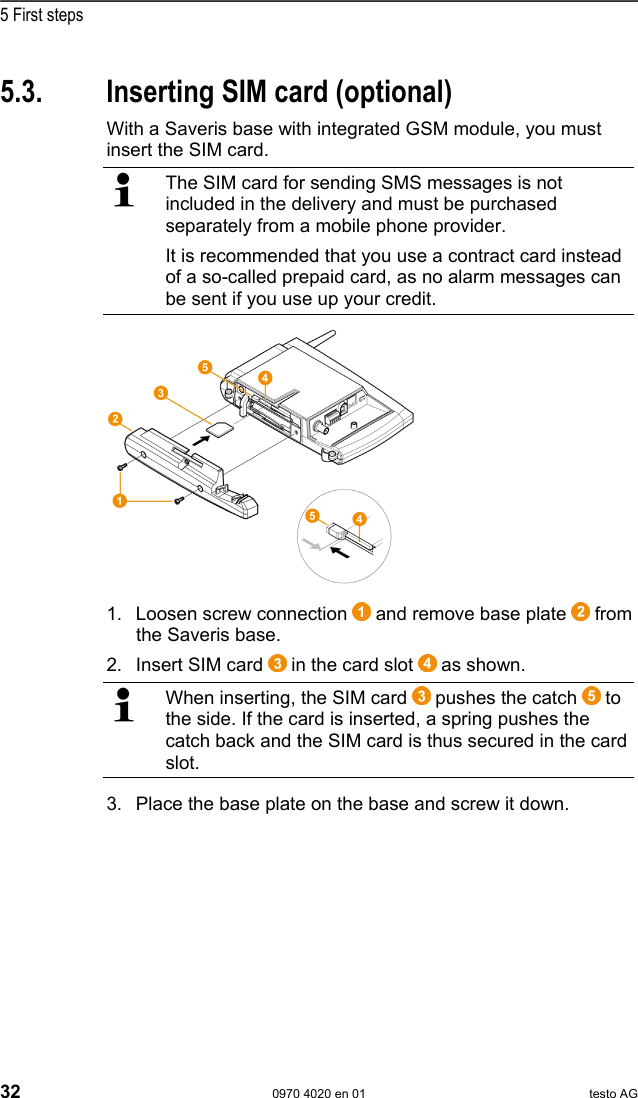  5 First steps 32  0970 4020 en 01 testo AG Pos: 51 /TD/Erste Sc hritte/testo Saveris/ 00 SIM-Karte einsetzen @ 1\ mod_1197557316734_79. doc @ 6426  5.3.  Inserting SIM card (optional) With a Saveris base with integrated GSM module, you must insert the SIM card.   The SIM card for sending SMS messages is not included in the delivery and must be purchased separately from a mobile phone provider. It is recommended that you use a contract card instead of a so-called prepaid card, as no alarm messages can be sent if you use up your credit.   1. Loosen screw connection   and remove base plate   from the Saveris base. 2. Insert SIM card   in the card slot   as shown.   When inserting, the SIM card   pushes the catch   to the side. If the card is inserted, a spring pushes the catch back and the SIM card is thus secured in the card slot. 3. Place the base plate on the base and screw it down. 