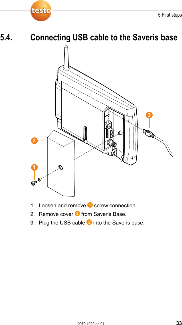  5 First steps  0970 4020 en 01 33  Pos: 52 /TD/Erste Sc hritte/testo Saveris/ 01 USB-Kabel an Base anschli e&szlig;en @ 0\mod_119021019 6906_79.doc @ 4930  5.4.  Connecting USB cable to the Saveris base  1. Loosen and remove   screw connection. 2. Remove cover   from Saveris Base. 3. Plug the USB cable   into the Saveris base. 321