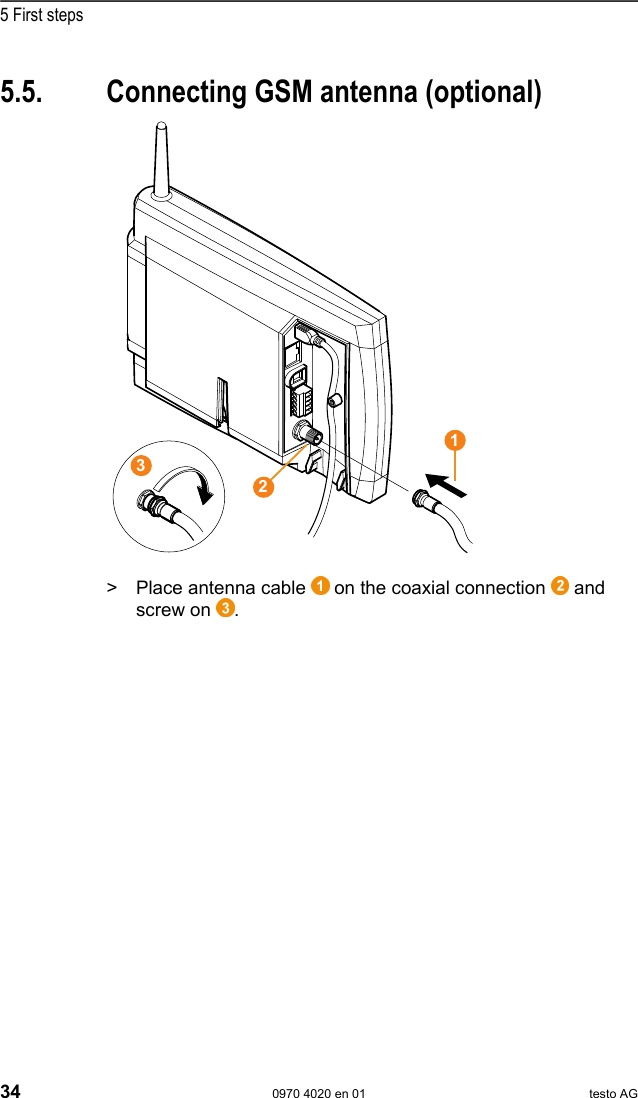  5 First steps 34  0970 4020 en 01 testo AG Pos: 53 /TD/Erste Sc hritte/testo Saveris/ 01 Antenne anschlie&szlig;en @  1\mod_1197628729203 _79.doc @ 6463  5.5.  Connecting GSM antenna (optional) Pos: 54 /TD/Erste Sc hritte/testo Saveris/ 01b SBE Antenne anschli e&szlig;en @ 1\mod_120212369763 9_79.doc @ 8045    Pos: 55 /TD/Erste Sc hritte/testo Saveris/ 01c Antenne anschlie&szlig;en @ 1\ mod_120212374209 3_79.doc @ 8056  >   Place antenna cable   on the coaxial connection   and screw on  . Pos: 56 /TD/Erste Sc hritte/testo Saveris/ 02 Base mit Stromversor gung verbinden @ 0\mod_1188 477940515_79.doc  @ 2955  321 