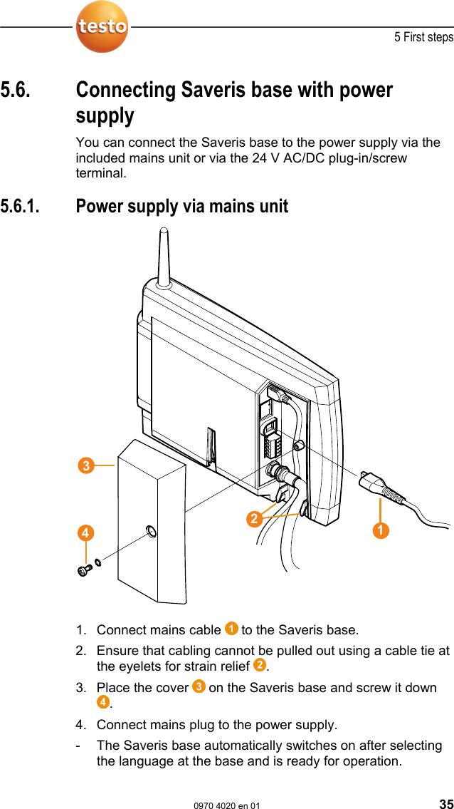  5 First steps  0970 4020 en 01 35 5.6.  Connecting Saveris base with power supply  You can connect the Saveris base to the power supply via the included mains unit or via the 24 V AC/DC plug-in/screw terminal. Pos: 57 /TD/Erste Sc hritte/testo Saveris/ 02a-1 Stromversorgung &uuml;b er Netzteil verbi nden @ 0\mod_119132832684 3_79.doc @ 5392  5.6.1.  Power supply via mains unit  Pos: 58 /TD/Erste Schri tte/testo Saveris/02a-2 SBE Stro mversorgung &uuml;ber Netztei l verbinden @ 1\mod_12000 57993442_79.doc  @ 7524    Pos: 59 /TD/Erste Sc hritte/testo Saveris/ 02a-3 Stromversorgung &uuml;b er Netzteil verbi nden @ 1\mod_120005804603 1_79.doc @ 7546  1. Connect mains cable   to the Saveris base. 2. Ensure that cabling cannot be pulled out using a cable tie at the eyelets for strain relief  . 3.  Place the cover   on the Saveris base and screw it down . 4. Connect mains plug to the power supply. -  The Saveris base automatically switches on after selecting the language at the base and is ready for operation. 3421