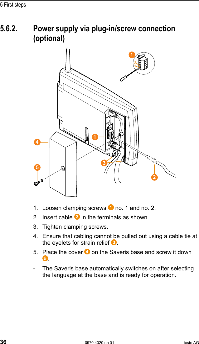  5 First steps 36  0970 4020 en 01 testo AG  Pos: 60 /TD/Erste Sc hritte/testo Saveris/ 02b-1 Stromversorgung &uuml;b er AC/DC verbinden @ 0\ mod_1191328406187_79. doc @ 5402  5.6.2.  Power supply via plug-in/screw connection (optional)   Pos: 61 /TD/Erste Schri tte/testo Saveris/02b-2 SBE Stro mversorgung &uuml;ber AC/DC  verbinden @ 1\mod_12021243896 13_79.doc @ 8067    Pos: 62 /TD/Erste Sc hritte/testo Saveris/ 02b-3 Stromversorgung &uuml;b er AC/DC verbinden @ 1\ mod_1202124473316_79. doc @ 8089  1. Loosen clamping screws   no. 1 and no. 2. 2. Insert cable   in the terminals as shown. 3.  Tighten clamping screws. 4.  Ensure that cabling cannot be pulled out using a cable tie at the eyelets for strain relief  . 5.  Place the cover   on the Saveris base and screw it down . -  The Saveris base automatically switches on after selecting the language at the base and is ready for operation. 12213451 