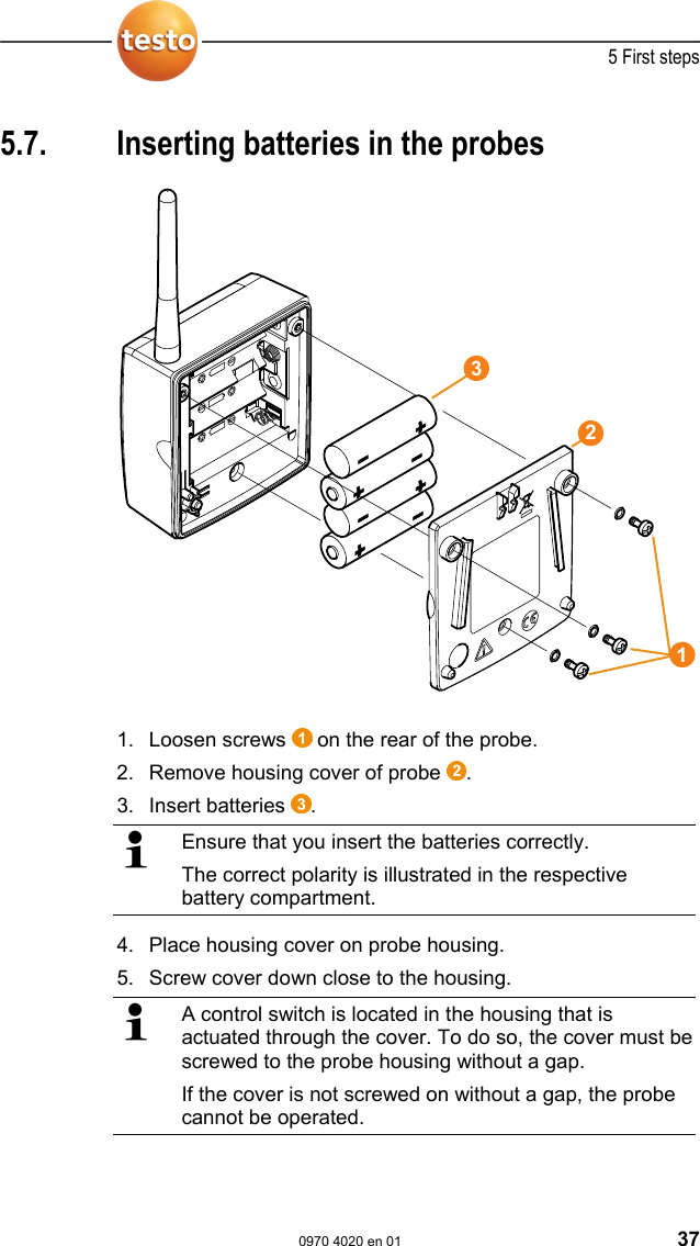  5 First steps  0970 4020 en 01 37  Pos: 63 /TD/Erste Sc hritte/testo Saveris/ 02 b Batterien am F&uuml;hler ei nlegen @ 0\mod_11913221 24515_79.doc @ 5263  5.7.  Inserting batteries in the probes   1. Loosen screws   on the rear of the probe. 2. Remove housing cover of probe  . 3. Insert batteries  .   Ensure that you insert the batteries correctly. The correct polarity is illustrated in the respective battery compartment.  4. Place housing cover on probe housing. 5. Screw cover down close to the housing.   A control switch is located in the housing that is actuated through the cover. To do so, the cover must be screwed to the probe housing without a gap. If the cover is not screwed on without a gap, the probe cannot be operated. 123