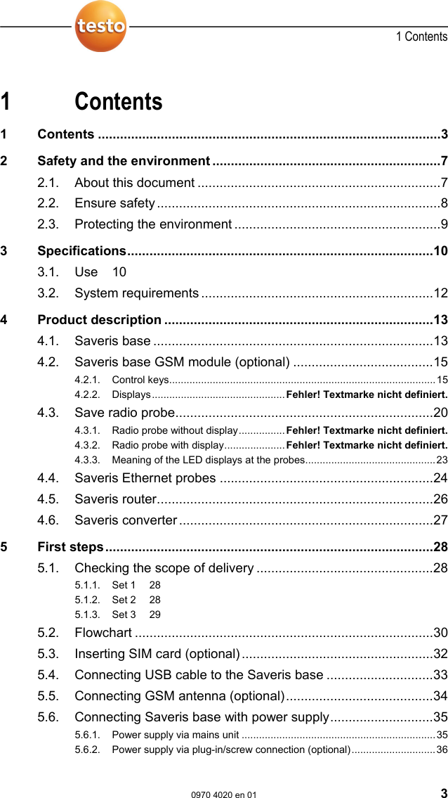  1 Contents  0970 4020 en 01 3 Pos: 1 /TD/&Uuml;berschr iften/1. Inhalt @ 0\mod_1 177587817070_79.doc  @ 1243  1 Contents 1 Contents .............................................................................................3 2 Safety and the environment ..............................................................7 2.1. About this document ..................................................................7 2.2. Ensure safety.............................................................................8 2.3. Protecting the environment ........................................................9 3 Specifications...................................................................................10 3.1. Use 10 3.2. System requirements ...............................................................12 4 Product description .........................................................................13 4.1. Saveris base ............................................................................13 4.2. Saveris base GSM module (optional) ......................................15 4.2.1. Control keys............................................................................................15 4.2.2. Displays..............................................Fehler! Textmarke nicht definiert. 4.3. Save radio probe......................................................................20 4.3.1. Radio probe without display................Fehler! Textmarke nicht definiert. 4.3.2. Radio probe with display..................... Fehler! Textmarke nicht definiert. 4.3.3. Meaning of the LED displays at the probes.............................................23 4.4. Saveris Ethernet probes ..........................................................24 4.5. Saveris router...........................................................................26 4.6. Saveris converter .....................................................................27 5 First steps.........................................................................................28 5.1. Checking the scope of delivery ................................................28 5.1.1. Set 1  28 5.1.2. Set 2  28 5.1.3. Set 3  29 5.2. Flowchart .................................................................................30 5.3. Inserting SIM card (optional)....................................................32 5.4. Connecting USB cable to the Saveris base .............................33 5.5. Connecting GSM antenna (optional)........................................34 5.6. Connecting Saveris base with power supply............................35 5.6.1. Power supply via mains unit ...................................................................35 5.6.2. Power supply via plug-in/screw connection (optional).............................36 