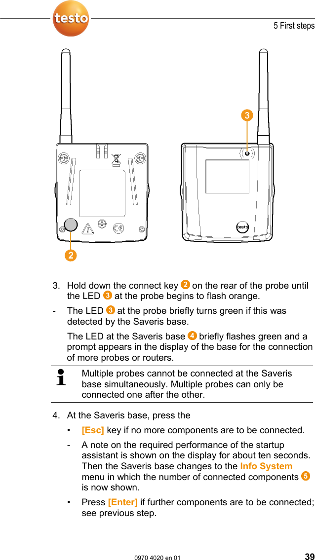  5 First steps  0970 4020 en 01 39  3.  Hold down the connect key   on the rear of the probe until the LED   at the probe begins to flash orange. - The LED  at the probe briefly turns green if this was detected by the Saveris base. The LED at the Saveris base   briefly flashes green and a prompt appears in the display of the base for the connection of more probes or routers.   Multiple probes cannot be connected at the Saveris base simultaneously. Multiple probes can only be connected one after the other. 4. At the Saveris base, press the  &bull;  [Esc] key if no more components are to be connected. -  A note on the required performance of the startup assistant is shown on the display for about ten seconds. Then the Saveris base changes to the Info System menu in which the number of connected components   is now shown. &bull; Press [Enter] if further components are to be connected; see previous step.  