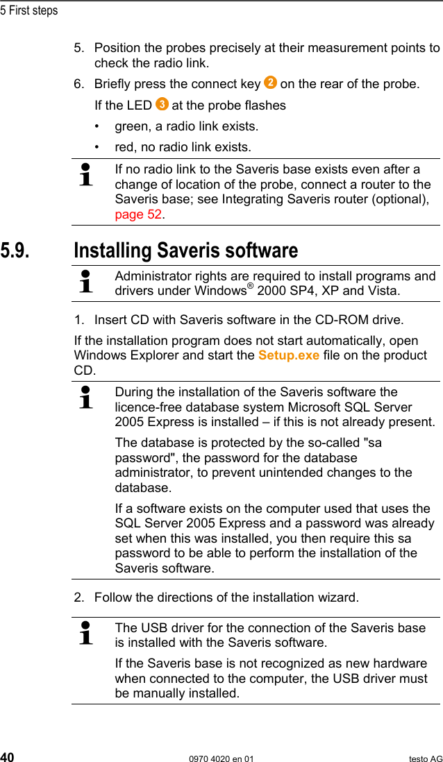  5 First steps 40  0970 4020 en 01 testo AG 5. Position the probes precisely at their measurement points to check the radio link. 6. Briefly press the connect key   on the rear of the probe.  If the LED   at the probe flashes &bull;  green, a radio link exists. &bull;  red, no radio link exists.   If no radio link to the Saveris base exists even after a change of location of the probe, connect a router to the Saveris base; see Integrating Saveris router (optional), page 52.  Pos: 65 /TD/Erste Sc hritte/testo Saveri s/05a Saveris-Sof tware installieren @ 0\ mod_1188478151968_79. doc @ 2991  5.9. Installing Saveris software  Administrator rights are required to install programs and drivers under Windows&reg; 2000 SP4, XP and Vista. 1. Insert CD with Saveris software in the CD-ROM drive. If the installation program does not start automatically, open Windows Explorer and start the Setup.exe file on the product CD.  During the installation of the Saveris software the licence-free database system Microsoft SQL Server 2005 Express is installed &ndash; if this is not already present. The database is protected by the so-called "sa password", the password for the database administrator, to prevent unintended changes to the database. If a software exists on the computer used that uses the SQL Server 2005 Express and a password was already set when this was installed, you then require this sa password to be able to perform the installation of the Saveris software. 2. Follow the directions of the installation wizard.   The USB driver for the connection of the Saveris base is installed with the Saveris software. If the Saveris base is not recognized as new hardware when connected to the computer, the USB driver must be manually installed. 