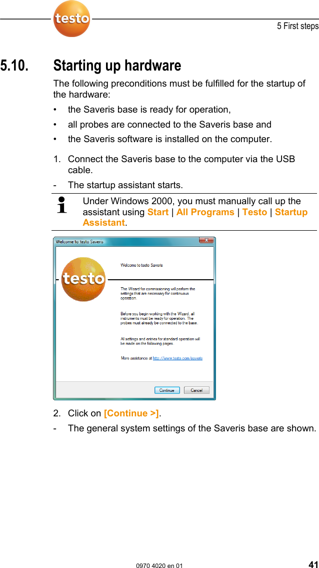  5 First steps  0970 4020 en 01 41  Pos: 66 /TD/Erste Sc hritte/testo Saveris/ 04 Hardware inbetriebn ehmen @ 0\mod_11884781 13640_79.doc @ 2982  5.10.  Starting up hardware The following preconditions must be fulfilled for the startup of the hardware: &bull;  the Saveris base is ready for operation, &bull;  all probes are connected to the Saveris base and &bull;  the Saveris software is installed on the computer.        1. Connect the Saveris base to the computer via the USB cable. -  The startup assistant starts.   Under Windows 2000, you must manually call up the assistant using Start | All Programs | Testo | Startup Assistant.  2. Click on [Continue >]. -  The general system settings of the Saveris base are shown.  