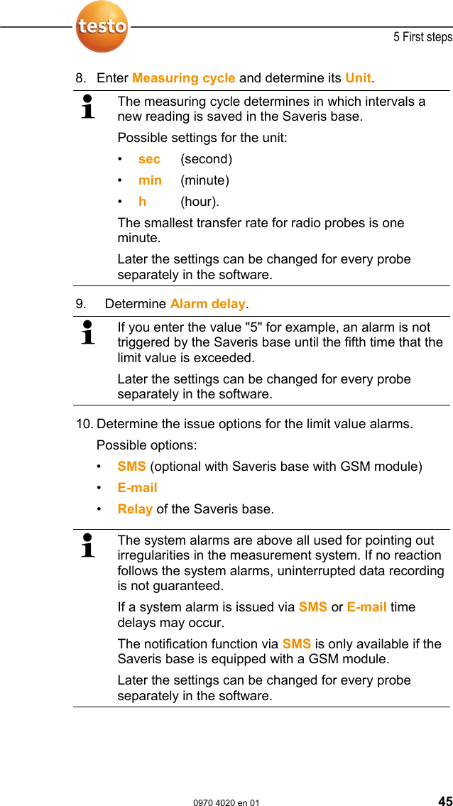  5 First steps  0970 4020 en 01 45 8.  Enter Measuring cycle and determine its Unit.   The measuring cycle determines in which intervals a new reading is saved in the Saveris base. Possible settings for the unit: &bull;  sec (second) &bull;  min (minute) &bull;  h   (hour). The smallest transfer rate for radio probes is one minute. Later the settings can be changed for every probe separately in the software. 9.   Determine Alarm delay.   If you enter the value "5" for example, an alarm is not triggered by the Saveris base until the fifth time that the limit value is exceeded. Later the settings can be changed for every probe separately in the software. 10.  Determine the issue options for the limit value alarms. Possible options: &bull;  SMS (optional with Saveris base with GSM module) &bull;  E-mail &bull;  Relay of the Saveris base.   The system alarms are above all used for pointing out irregularities in the measurement system. If no reaction follows the system alarms, uninterrupted data recording is not guaranteed. If a system alarm is issued via SMS or E-mail time delays may occur. The notification function via SMS is only available if the Saveris base is equipped with a GSM module. Later the settings can be changed for every probe separately in the software.  