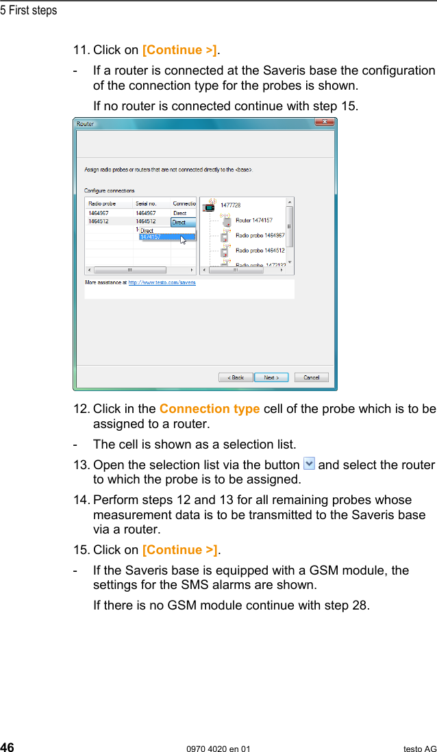  5 First steps 46  0970 4020 en 01 testo AG 11.  Click on [Continue >]. -  If a router is connected at the Saveris base the configuration of the connection type for the probes is shown. If no router is connected continue with step 15.   12. Click in the Connection type cell of the probe which is to be assigned to a router. -  The cell is shown as a selection list. 13. Open the selection list via the button   and select the router to which the probe is to be assigned. 14. Perform steps 12 and 13 for all remaining probes whose measurement data is to be transmitted to the Saveris base via a router. 15. Click on [Continue >]. -  If the Saveris base is equipped with a GSM module, the settings for the SMS alarms are shown.   If there is no GSM module continue with step 28. 