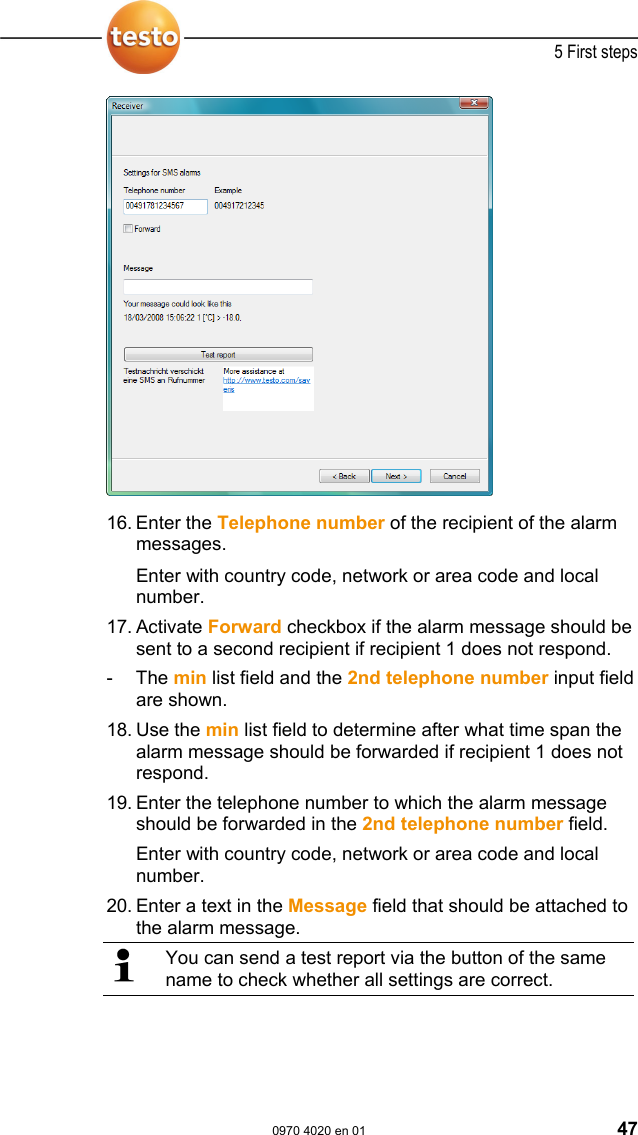  5 First steps  0970 4020 en 01 47   16. Enter the Telephone number of the recipient of the alarm messages.  Enter with country code, network or area code and local number. 17. Activate Forward checkbox if the alarm message should be sent to a second recipient if recipient 1 does not respond. - The min list field and the 2nd telephone number input field are shown. 18. Use the min list field to determine after what time span the alarm message should be forwarded if recipient 1 does not respond. 19. Enter the telephone number to which the alarm message should be forwarded in the 2nd telephone number field. Enter with country code, network or area code and local number. 20. Enter a text in the Message field that should be attached to the alarm message.  You can send a test report via the button of the same name to check whether all settings are correct.  