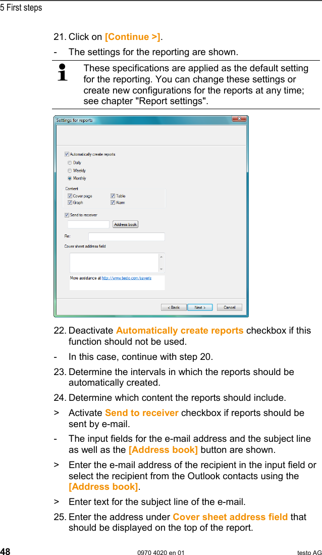  5 First steps 48  0970 4020 en 01 testo AG 21. Click on [Continue >]. -  The settings for the reporting are shown.   These specifications are applied as the default setting for the reporting. You can change these settings or create new configurations for the reports at any time; see chapter "Report settings".  22. Deactivate Automatically create reports checkbox if this function should not be used. -  In this case, continue with step 20. 23. Determine the intervals in which the reports should be automatically created. 24. Determine which content the reports should include. >   Activate Send to receiver checkbox if reports should be sent by e-mail. -  The input fields for the e-mail address and the subject line as well as the [Address book] button are shown. >  Enter the e-mail address of the recipient in the input field or select the recipient from the Outlook contacts using the [Address book]. >  Enter text for the subject line of the e-mail. 25. Enter the address under Cover sheet address field that should be displayed on the top of the report.  