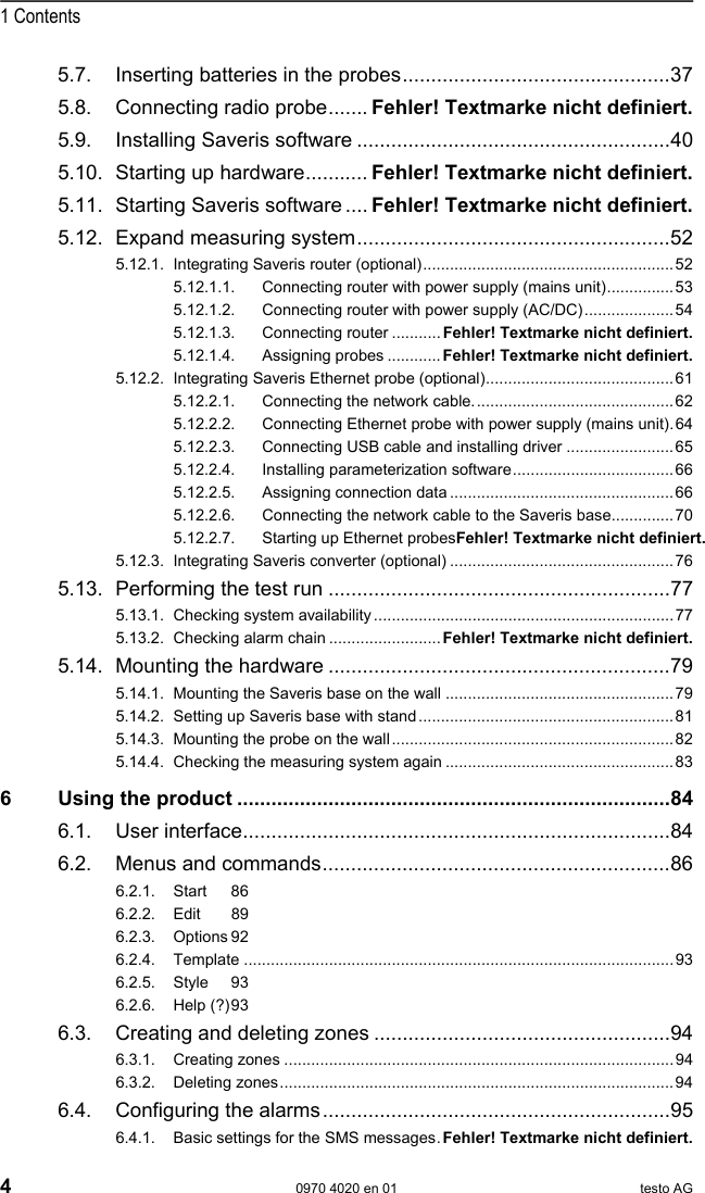  1 Contents 4  0970 4020 en 01 testo AG 5.7. Inserting batteries in the probes...............................................37 5.8. Connecting radio probe....... Fehler! Textmarke nicht definiert. 5.9. Installing Saveris software .......................................................40 5.10. Starting up hardware........... Fehler! Textmarke nicht definiert. 5.11. Starting Saveris software .... Fehler! Textmarke nicht definiert. 5.12. Expand measuring system.......................................................52 5.12.1. Integrating Saveris router (optional)........................................................52 5.12.1.1. Connecting router with power supply (mains unit)...............53 5.12.1.2. Connecting router with power supply (AC/DC)....................54 5.12.1.3. Connecting router ...........Fehler! Textmarke nicht definiert. 5.12.1.4. Assigning probes ............Fehler! Textmarke nicht definiert. 5.12.2. Integrating Saveris Ethernet probe (optional)..........................................61 5.12.2.1. Connecting the network cable.............................................62 5.12.2.2. Connecting Ethernet probe with power supply (mains unit).64 5.12.2.3. Connecting USB cable and installing driver ........................65 5.12.2.4. Installing parameterization software....................................66 5.12.2.5. Assigning connection data ..................................................66 5.12.2.6. Connecting the network cable to the Saveris base..............70 5.12.2.7. Starting up Ethernet probesFehler! Textmarke nicht definiert. 5.12.3. Integrating Saveris converter (optional) ..................................................76 5.13. Performing the test run ............................................................77 5.13.1. Checking system availability...................................................................77 5.13.2. Checking alarm chain ......................... Fehler! Textmarke nicht definiert. 5.14. Mounting the hardware ............................................................79 5.14.1. Mounting the Saveris base on the wall ...................................................79 5.14.2. Setting up Saveris base with stand.........................................................81 5.14.3. Mounting the probe on the wall...............................................................82 5.14.4. Checking the measuring system again ...................................................83 6 Using the product ............................................................................84 6.1. User interface...........................................................................84 6.2. Menus and commands.............................................................86 6.2.1. Start 86 6.2.2. Edit 89 6.2.3. Options 92 6.2.4. Template ................................................................................................93 6.2.5. Style 93 6.2.6. Help (?) 93 6.3. Creating and deleting zones ....................................................94 6.3.1. Creating zones .......................................................................................94 6.3.2. Deleting zones........................................................................................94 6.4. Configuring the alarms.............................................................95 6.4.1. Basic settings for the SMS messages.Fehler! Textmarke nicht definiert. 