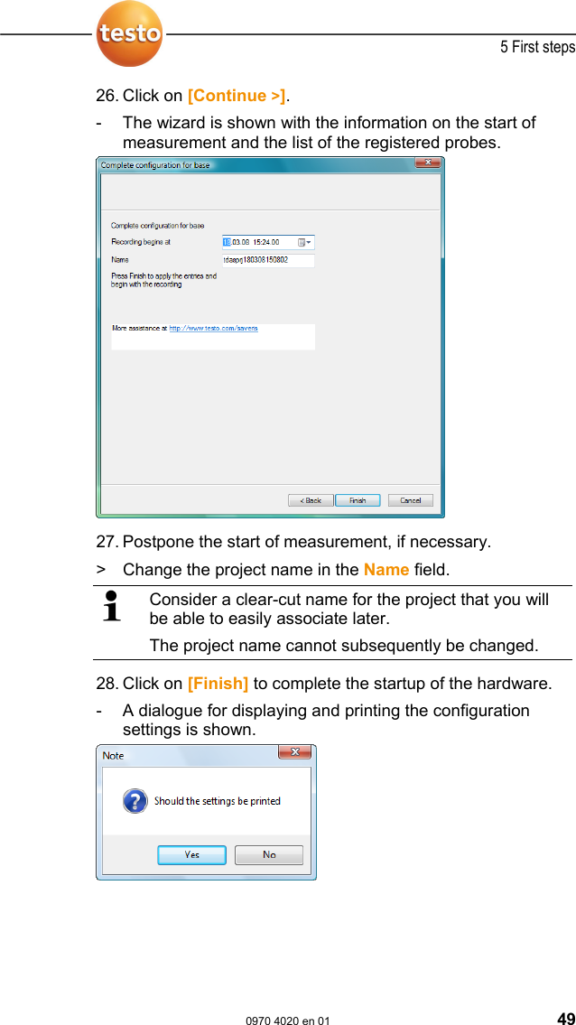  5 First steps  0970 4020 en 01 49 26. Click on [Continue >]. -  The wizard is shown with the information on the start of measurement and the list of the registered probes.   27. Postpone the start of measurement, if necessary.  >   Change the project name in the Name field.   Consider a clear-cut name for the project that you will be able to easily associate later. The project name cannot subsequently be changed. 28. Click on [Finish] to complete the startup of the hardware. -  A dialogue for displaying and printing the configuration settings is shown.    