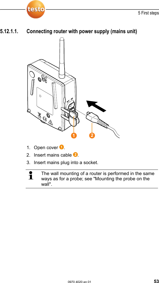  5 First steps  0970 4020 en 01 53  Pos: 70 /TD/Erste Sc hritte/testo Saveris/ Hardware erweitern/ 01 Router einbinden/0 1 Router-Strom @ 1\mod_1 197548324640_79.doc @  6294  5.12.1.1.  Connecting router with power supply (mains unit)   1. Open cover  . 2. Insert mains cable  . 3.  Insert mains plug into a socket.   The wall mounting of a router is performed in the same ways as for a probe; see "Mounting the probe on the wall". 12