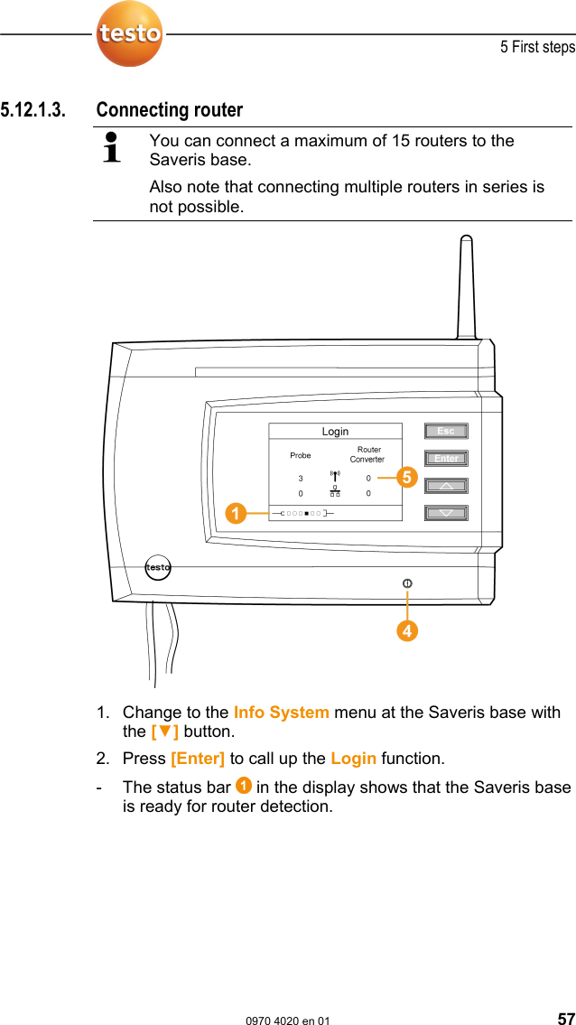  5 First steps  0970 4020 en 01 57 5.12.1.3. Connecting router   You can connect a maximum of 15 routers to the Saveris base. Also note that connecting multiple routers in series is not possible.  1. Change to the Info System menu at the Saveris base with the [▼] button. 2. Press [Enter] to call up the Login function.  -  The status bar   in the display shows that the Saveris base is ready for router detection.  