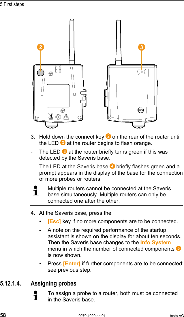 5 First steps 58  0970 4020 en 01 testo AG  3. Hold down the connect key   on the rear of the router until the LED   at the router begins to flash orange. - The LED  at the router briefly turns green if this was detected by the Saveris base. The LED at the Saveris base   briefly flashes green and a prompt appears in the display of the base for the connection of more probes or routers.   Multiple routers cannot be connected at the Saveris base simultaneously. Multiple routers can only be connected one after the other. 4. At the Saveris base, press the  &bull;  [Esc] key if no more components are to be connected. -  A note on the required performance of the startup assistant is shown on the display for about ten seconds. Then the Saveris base changes to the Info System menu in which the number of connected components   is now shown. &bull; Press [Enter] if further components are to be connected; see previous step.   Pos: 73 /TD/Erste Sc hritte/testo Saveris/ Hardware erweitern/ 01 Router einbinden/0 3 F&uuml;hler zuweisen @ 1\mod_1197 548250906_79.doc  @ 6284  5.12.1.4. Assigning probes   To assign a probe to a router, both must be connected in the Saveris base.  