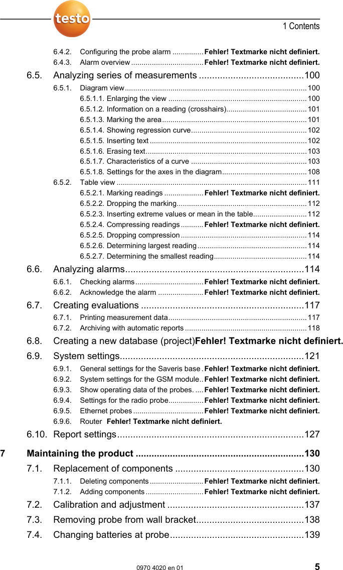  1 Contents  0970 4020 en 01 5 6.4.2. Configuring the probe alarm ...............Fehler! Textmarke nicht definiert. 6.4.3. Alarm overview ................................... Fehler! Textmarke nicht definiert. 6.5. Analyzing series of measurements ........................................100 6.5.1. Diagram view........................................................................................100 6.5.1.1. Enlarging the view ...................................................................100 6.5.1.2. Information on a reading (crosshairs).......................................101 6.5.1.3. Marking the area......................................................................101 6.5.1.4. Showing regression curve........................................................102 6.5.1.5. Inserting text ............................................................................102 6.5.1.6. Erasing text..............................................................................103 6.5.1.7. Characteristics of a curve ........................................................103 6.5.1.8. Settings for the axes in the diagram.........................................108 6.5.2. Table view ............................................................................................111 6.5.2.1. Marking readings ...................Fehler! Textmarke nicht definiert. 6.5.2.2. Dropping the marking...............................................................112 6.5.2.3. Inserting extreme values or mean in the table..........................112 6.5.2.4. Compressing readings........... Fehler! Textmarke nicht definiert. 6.5.2.5. Dropping compression.............................................................114 6.5.2.6. Determining largest reading.....................................................114 6.5.2.7. Determining the smallest reading.............................................114 6.6. Analyzing alarms....................................................................114 6.6.1. Checking alarms.................................Fehler! Textmarke nicht definiert. 6.6.2. Acknowledge the alarm ......................Fehler! Textmarke nicht definiert. 6.7. Creating evaluations ..............................................................117 6.7.1. Printing measurement data...................................................................117 6.7.2. Archiving with automatic reports ...........................................................118 6.8. Creating a new database (project)Fehler! Textmarke nicht definiert. 6.9. System settings......................................................................121 6.9.1. General settings for the Saveris base. Fehler! Textmarke nicht definiert. 6.9.2. System settings for the GSM module..Fehler! Textmarke nicht definiert. 6.9.3. Show operating data of the probes. .... Fehler! Textmarke nicht definiert. 6.9.4. Settings for the radio probe.................Fehler! Textmarke nicht definiert. 6.9.5. Ethernet probes ..................................Fehler! Textmarke nicht definiert. 6.9.6. Router  Fehler! Textmarke nicht definiert. 6.10. Report settings.......................................................................127 7 Maintaining the product ................................................................130 7.1. Replacement of components .................................................130 7.1.1. Deleting components..........................Fehler! Textmarke nicht definiert. 7.1.2. Adding components............................Fehler! Textmarke nicht definiert. 7.2. Calibration and adjustment ....................................................137 7.3. Removing probe from wall bracket.........................................138 7.4. Changing batteries at probe...................................................139 