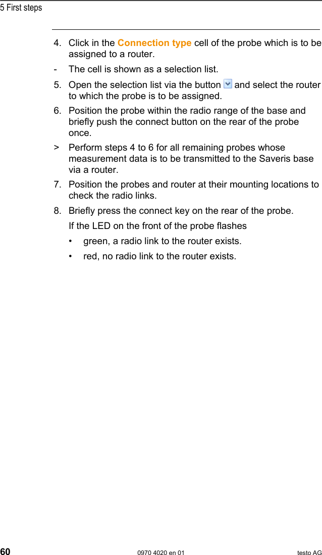  5 First steps 60  0970 4020 en 01 testo AG 4. Click in the Connection type cell of the probe which is to be assigned to a router. -  The cell is shown as a selection list.  5. Open the selection list via the button   and select the router to which the probe is to be assigned. 6. Position the probe within the radio range of the base and briefly push the connect button on the rear of the probe once. >  Perform steps 4 to 6 for all remaining probes whose measurement data is to be transmitted to the Saveris base via a router. 7. Position the probes and router at their mounting locations to check the radio links. 8. Briefly press the connect key on the rear of the probe. If the LED on the front of the probe flashes &bull;  green, a radio link to the router exists. &bull;  red, no radio link to the router exists. 