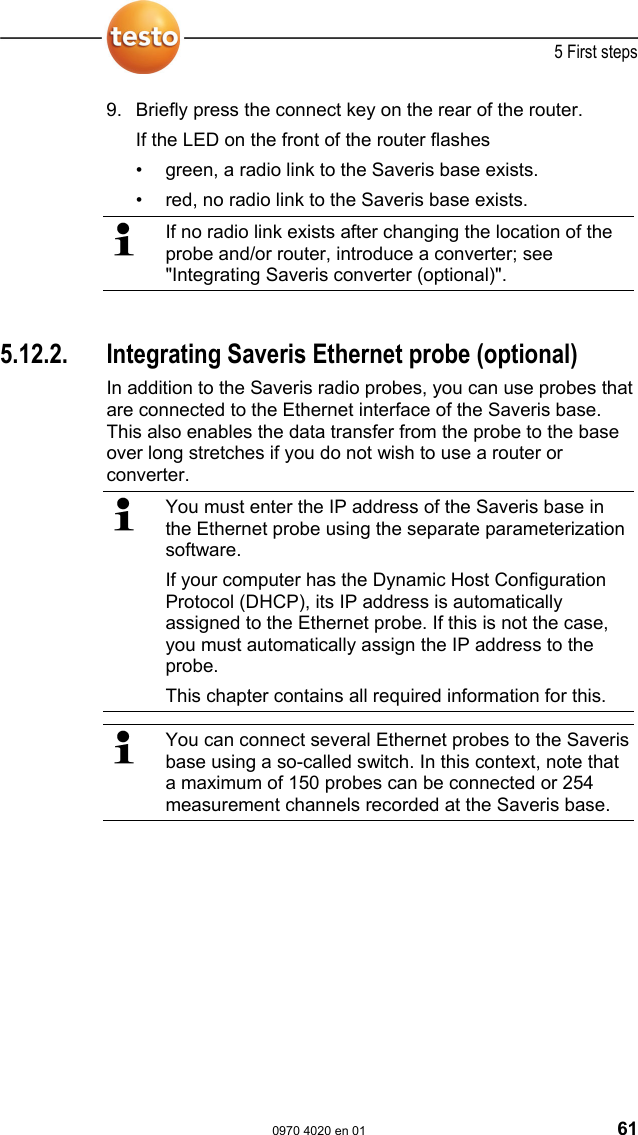  5 First steps  0970 4020 en 01 61 9. Briefly press the connect key on the rear of the router. If the LED on the front of the router flashes &bull;  green, a radio link to the Saveris base exists. &bull;  red, no radio link to the Saveris base exists.   If no radio link exists after changing the location of the probe and/or router, introduce a converter; see "Integrating Saveris converter (optional)".   Pos: 74 /TD/Erste Sc hritte/testo Saveris/ Hardware erweitern/ 03  Ethernet-F&uuml;hler einbi nden/00 Ethernet- F&uuml;hler einsetzen @ 1\mod_1 197552336953_79.doc  @ 6336  5.12.2.  Integrating Saveris Ethernet probe (optional) In addition to the Saveris radio probes, you can use probes that are connected to the Ethernet interface of the Saveris base. This also enables the data transfer from the probe to the base over long stretches if you do not wish to use a router or converter.   You must enter the IP address of the Saveris base in the Ethernet probe using the separate parameterization software. If your computer has the Dynamic Host Configuration Protocol (DHCP), its IP address is automatically assigned to the Ethernet probe. If this is not the case, you must automatically assign the IP address to the probe. This chapter contains all required information for this.   You can connect several Ethernet probes to the Saveris base using a so-called switch. In this context, note that a maximum of 150 probes can be connected or 254 measurement channels recorded at the Saveris base.   Pos: 75 /TD/Erste Sc hritte/testo Saveris/ Hardware erweitern/ 03  Ethernet-F&uuml;hler einbi nden/01 Netzwerkkabe l @ 1\mod_120342143300 0_79.doc @ 8193  