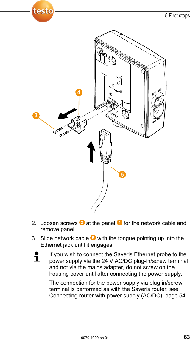  5 First steps  0970 4020 en 01 63   2. Loosen screws   at the panel   for the network cable and remove panel. 3. Slide network cable   with the tongue pointing up into the Ethernet jack until it engages.   If you wish to connect the Saveris Ethernet probe to the power supply via the 24 V AC/DC plug-in/screw terminal and not via the mains adapter, do not screw on the housing cover until after connecting the power supply. The connection for the power supply via plug-in/screw terminal is performed as with the Saveris router; see Connecting router with power supply (AC/DC), page 54. 435