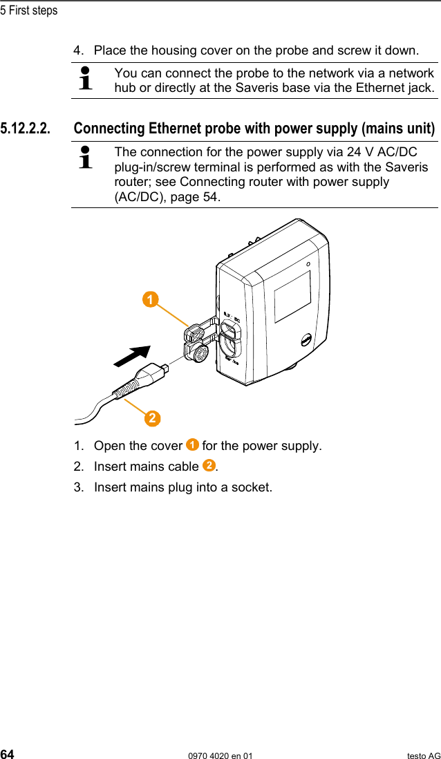  5 First steps 64  0970 4020 en 01 testo AG 4. Place the housing cover on the probe and screw it down.   You can connect the probe to the network via a network hub or directly at the Saveris base via the Ethernet jack.  Pos: 76 /TD/Erste Sc hritte/testo Saveris/ Hardware erweitern/ 03  Ethernet-F&uuml;hler einbi nden/01c Stromversor gung @ 1\mod_1203423 817781_79.doc @ 8270  5.12.2.2.  Connecting Ethernet probe with power supply (mains unit)   The connection for the power supply via 24 V AC/DC plug-in/screw terminal is performed as with the Saveris router; see Connecting router with power supply (AC/DC), page 54.   1. Open the cover   for the power supply. 2. Insert mains cable  . 3. Insert mains plug into a socket. 12