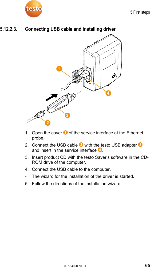  5 First steps  0970 4020 en 01 65 Pos: 77 /TD/Erste Sc hritte/testo Saveris/ Hardware erweitern/ 03  Ethernet-F&uuml;hler einbi nden/01b USB-Kabel @ 1\ mod_1203423817203_79. doc @ 8259  5.12.2.3.  Connecting USB cable and installing driver   1. Open the cover   of the service interface at the Ethernet probe. 2. Connect the USB cable   with the testo USB adapter   and insert in the service interface  . 3. Insert product CD with the testo Saveris software in the CD-ROM drive of the computer. 4. Connect the USB cable to the computer. -  The wizard for the installation of the driver is started.  5. Follow the directions of the installation wizard.   Pos: 78 /TD/Erste Sc hritte/testo Saveris/ Hardware erweitern/ 03  Ethernet-F&uuml;hler einbi nden/02 Software i nstallieren @ 1\mod_120 3421488750_79.doc  @ 8215  1243