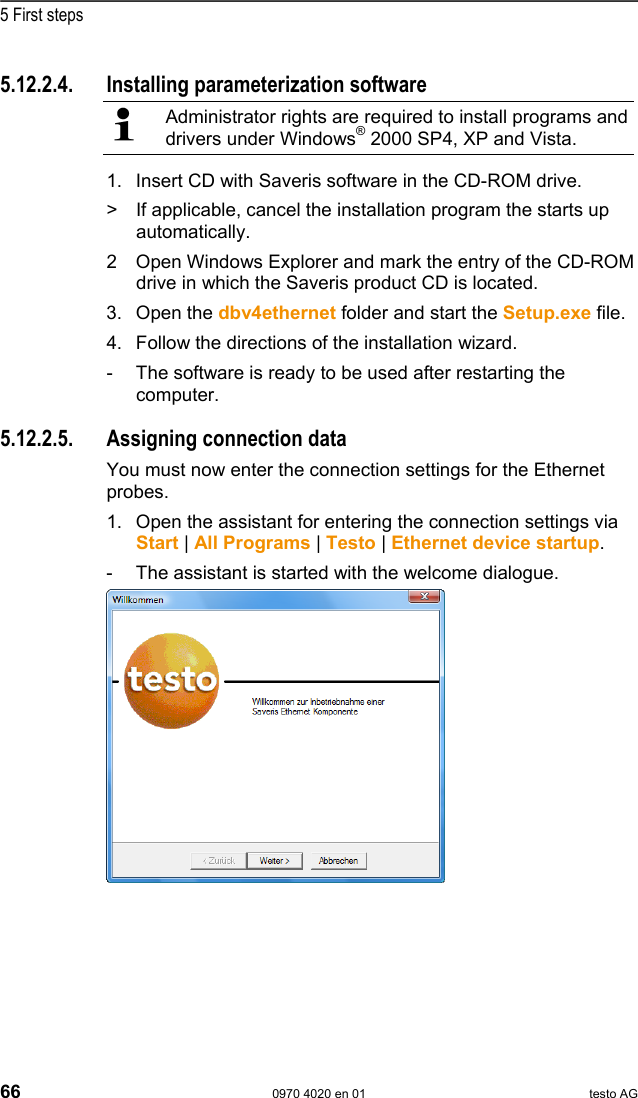  5 First steps 66  0970 4020 en 01 testo AG 5.12.2.4. Installing parameterization software  Administrator rights are required to install programs and drivers under Windows&reg; 2000 SP4, XP and Vista. 1. Insert CD with Saveris software in the CD-ROM drive. >  If applicable, cancel the installation program the starts up automatically. 2 Open Windows Explorer and mark the entry of the CD-ROM drive in which the Saveris product CD is located. 3. Open the dbv4ethernet folder and start the Setup.exe file. 4. Follow the directions of the installation wizard. -  The software is ready to be used after restarting the computer. Pos: 79 /TD/Erste Sc hritte/testo Saveris/ Hardware erweitern/ 03  Ethernet-F&uuml;hler einbi nden/03 Verbindu ngsdaten zuweisen @ 1\mod_ 1203421515781_79.d oc @ 8226  5.12.2.5.  Assigning connection data You must now enter the connection settings for the Ethernet probes. 1. Open the assistant for entering the connection settings via Start | All Programs | Testo | Ethernet device startup. -  The assistant is started with the welcome dialogue.    