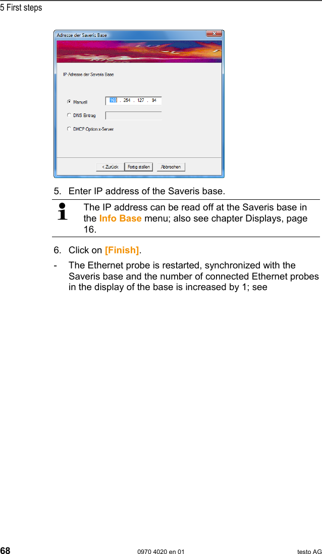  5 First steps 68  0970 4020 en 01 testo AG   5. Enter IP address of the Saveris base.   The IP address can be read off at the Saveris base in the Info Base menu; also see chapter Displays, page 16. 6. Click on [Finish]. -  The Ethernet probe is restarted, synchronized with the Saveris base and the number of connected Ethernet probes in the display of the base is increased by 1; see 