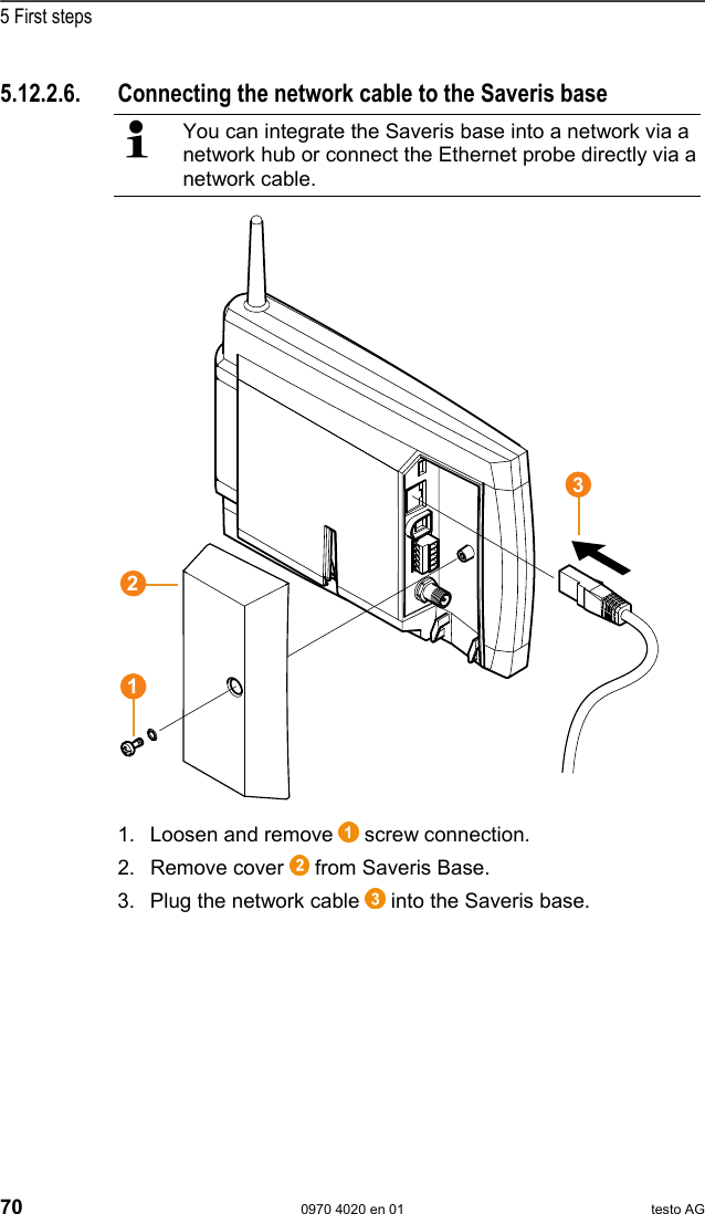  5 First steps 70  0970 4020 en 01 testo AG 5.12.2.6.  Connecting the network cable to the Saveris base   You can integrate the Saveris base into a network via a network hub or connect the Ethernet probe directly via a network cable.  1. Loosen and remove   screw connection. 2. Remove cover   from Saveris Base. 3. Plug the network cable   into the Saveris base. Pos: 81 /TD/Erste Sc hritte/testo Saveris/ Hardware erweitern/ 03  Ethernet-F&uuml;hler einbi nden/05 Ethernet- F&uuml;hler inbetrieb nehm en @ 1\mod_1203421551984_7 9.doc @ 8237  321