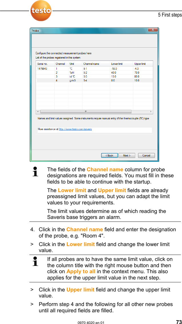  5 First steps  0970 4020 en 01 73    The fields of the Channel name column for probe designations are required fields. You must fill in these fields to be able to continue with the startup. The Lower limit and Upper limit fields are already preassigned limit values, but you can adapt the limit values to your requirements. The limit values determine as of which reading the Saveris base triggers an alarm.  4. Click in the Channel name field and enter the designation of the probe, e.g. "Room 4". >   Click in the Lower limit field and change the lower limit value.  If all probes are to have the same limit value, click on the column title with the right mouse button and then click on Apply to all in the context menu. This also applies for the upper limit value in the next step. >   Click in the Upper limit field and change the upper limit value. >   Perform step 4 and the following for all other new probes until all required fields are filled. 