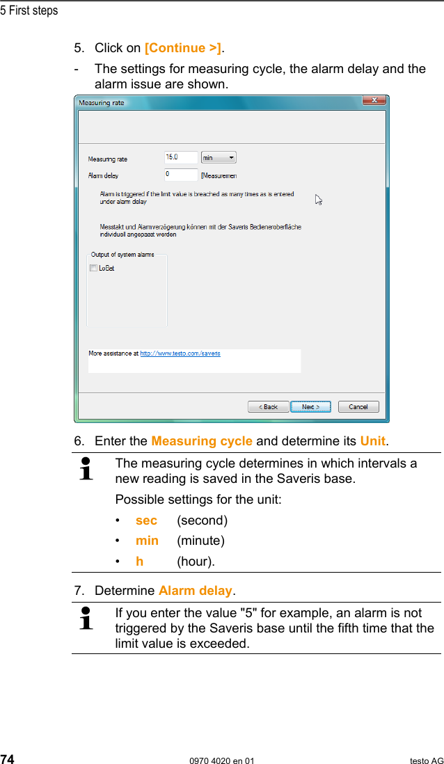  5 First steps 74  0970 4020 en 01 testo AG 5.  Click on [Continue >]. -  The settings for measuring cycle, the alarm delay and the alarm issue are shown.   6.  Enter the Measuring cycle and determine its Unit.   The measuring cycle determines in which intervals a new reading is saved in the Saveris base. Possible settings for the unit: &bull;  sec (second) &bull;  min (minute) &bull;  h   (hour). 7.  Determine Alarm delay.   If you enter the value "5" for example, an alarm is not triggered by the Saveris base until the fifth time that the limit value is exceeded.  
