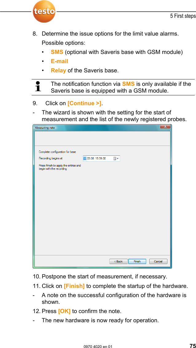  5 First steps  0970 4020 en 01 75 8.  Determine the issue options for the limit value alarms. Possible options: &bull;  SMS (optional with Saveris base with GSM module) &bull;  E-mail &bull;  Relay of the Saveris base.   The notification function via SMS is only available if the Saveris base is equipped with a GSM module. 9.  Click on [Continue >]. -  The wizard is shown with the setting for the start of measurement and the list of the newly registered probes.   10.  Postpone the start of measurement, if necessary.  11.  Click on [Finish] to complete the startup of the hardware. -  A note on the successful configuration of the hardware is shown. 12.  Press [OK] to confirm the note. -  The new hardware is now ready for operation. 