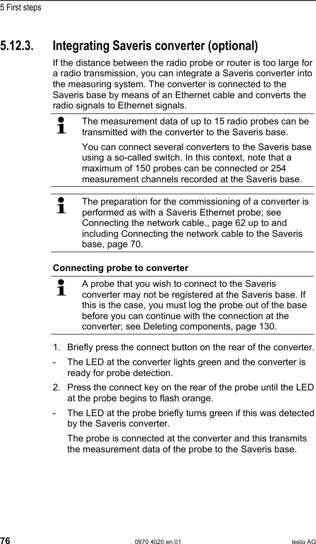  5 First steps 76  0970 4020 en 01 testo AG   Pos: 82 /TD/Erste Sc hritte/testo Saveris/ Hardware erweitern/ 02  Converter einbinden/ 00 Converter einset zen @ 1\mod_1197550607093 _79.doc @ 6315  5.12.3.  Integrating Saveris converter (optional) If the distance between the radio probe or router is too large for a radio transmission, you can integrate a Saveris converter into the measuring system. The converter is connected to the Saveris base by means of an Ethernet cable and converts the radio signals to Ethernet signals.   The measurement data of up to 15 radio probes can be transmitted with the converter to the Saveris base. You can connect several converters to the Saveris base using a so-called switch. In this context, note that a maximum of 150 probes can be connected or 254 measurement channels recorded at the Saveris base.    The preparation for the commissioning of a converter is performed as with a Saveris Ethernet probe; see Connecting the network cable., page 62 up to and including Connecting the network cable to the Saveris base, page 70.  Connecting probe to converter   A probe that you wish to connect to the Saveris converter may not be registered at the Saveris base. If this is the case, you must log the probe out of the base before you can continue with the connection at the converter; see Deleting components, page 130. 1. Briefly press the connect button on the rear of the converter. -  The LED at the converter lights green and the converter is ready for probe detection. 2. Press the connect key on the rear of the probe until the LED at the probe begins to flash orange. -  The LED at the probe briefly turns green if this was detected by the Saveris converter. The probe is connected at the converter and this transmits the measurement data of the probe to the Saveris base. Pos: 83 /TD/Erste Sc hritte/testo Saveris/ 06 ****Probelauf/ 00 Probelauf und Abnahme durc hf&uuml;hren @ 0\mod_1189157 354187_79.doc @ 4054  