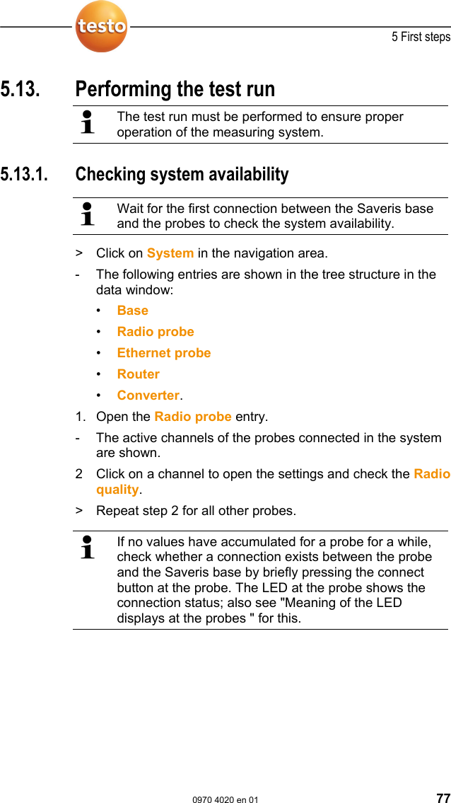  5 First steps  0970 4020 en 01 77 5.13.  Performing the test run   The test run must be performed to ensure proper operation of the measuring system.  Pos: 84 /TD/Erste Sc hritte/testo Saveris/ 06 ****Probelauf/ 01 Systemverf&uuml;gbarkei t pr&uuml;fen @ 0\mod_118915739 5875_79.doc @ 4094  5.13.1.  Checking system availability   Wait for the first connection between the Saveris base and the probes to check the system availability. >   Click on System in the navigation area. -  The following entries are shown in the tree structure in the data window: &bull;  Base &bull;  Radio probe  &bull;  Ethernet probe &bull;  Router &bull;  Converter. 1.  Open the Radio probe entry. -  The active channels of the probes connected in the system are shown. 2  Click on a channel to open the settings and check the Radio quality. >   Repeat step 2 for all other probes.   If no values have accumulated for a probe for a while, check whether a connection exists between the probe and the Saveris base by briefly pressing the connect button at the probe. The LED at the probe shows the connection status; also see "Meaning of the LED displays at the probes " for this.  Pos: 85 /TD/Erste Sc hritte/testo Saveris/ 06 ****Probelauf/ 02 Alarmkette pr&uuml;fen @ 0\mo d_1189157374281_79.doc  @ 4064  