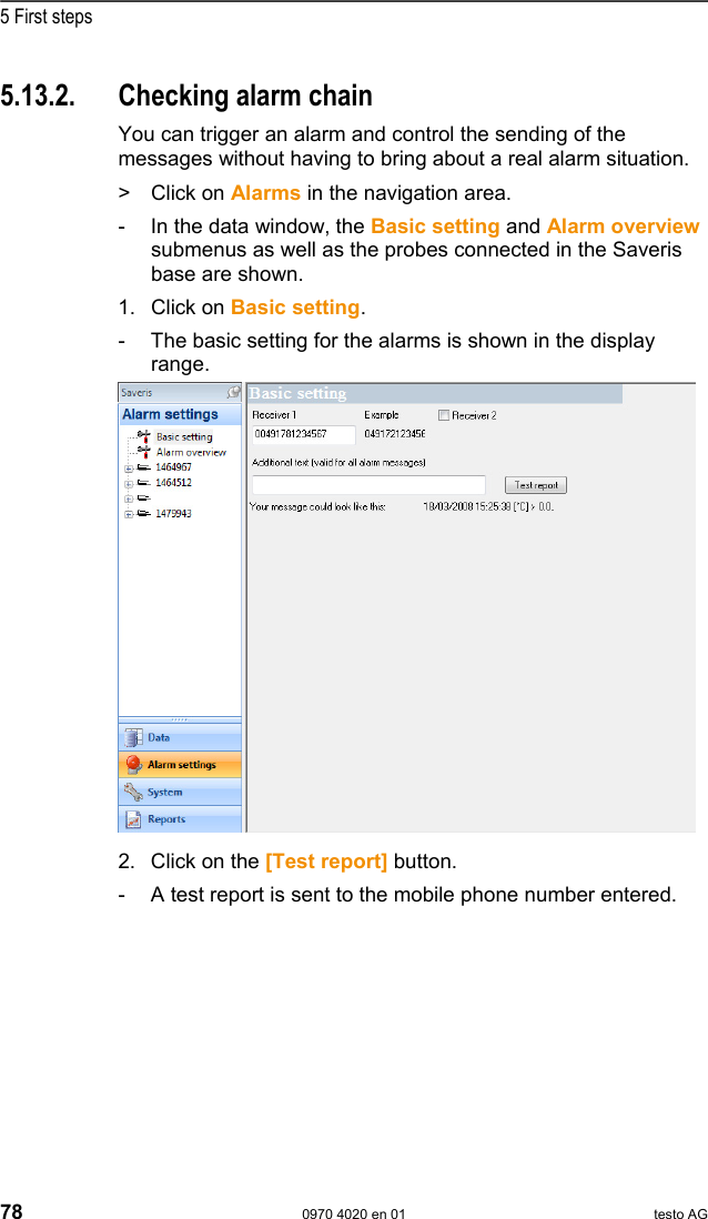  5 First steps 78  0970 4020 en 01 testo AG 5.13.2.  Checking alarm chain You can trigger an alarm and control the sending of the messages without having to bring about a real alarm situation.  >   Click on Alarms in the navigation area. -  In the data window, the Basic setting and Alarm overview submenus as well as the probes connected in the Saveris base are shown. 1.  Click on Basic setting. -  The basic setting for the alarms is shown in the display range.   2. Click on the [Test report] button. -  A test report is sent to the mobile phone number entered. Pos: 86 /TD/Erste Sc hritte/testo Saveris/ 07 **** Montage der Hardw are/00 Hardware montier en @ 0\mod_1189157579984 _79.doc @ 4124  