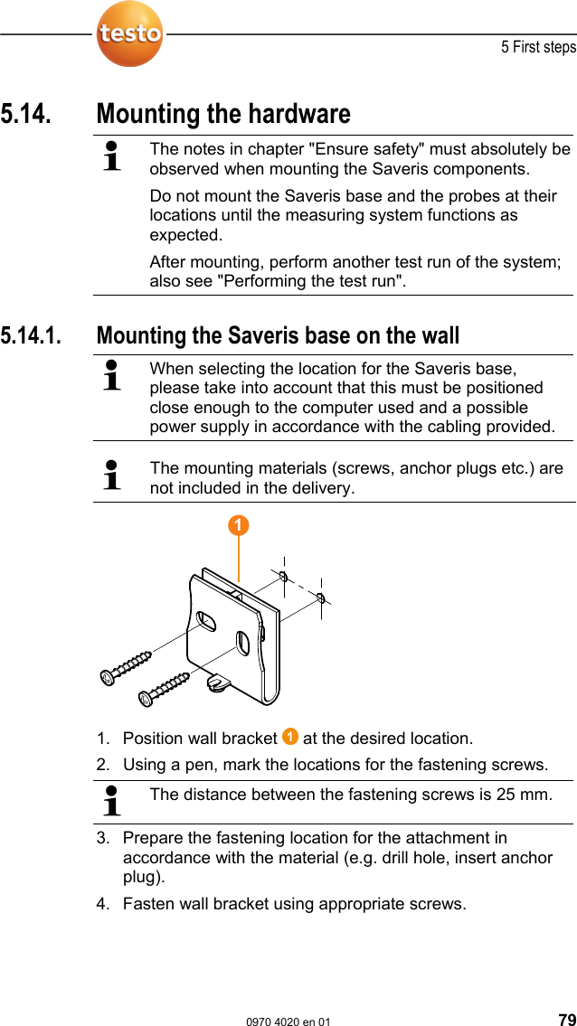  5 First steps  0970 4020 en 01 79 5.14. Mounting the hardware   The notes in chapter "Ensure safety" must absolutely be observed when mounting the Saveris components. Do not mount the Saveris base and the probes at their locations until the measuring system functions as expected. After mounting, perform another test run of the system; also see "Performing the test run".  Pos: 87 /TD/Erste Sc hritte/testo Saveris/ 07 **** Montage der Hardw are/01 Base an der Wand montier en @ 0\mod_1189157492531 _79.doc @ 4105  5.14.1.  Mounting the Saveris base on the wall   When selecting the location for the Saveris base, please take into account that this must be positioned close enough to the computer used and a possible power supply in accordance with the cabling provided.     The mounting materials (screws, anchor plugs etc.) are not included in the delivery.  1. Position wall bracket   at the desired location. 2. Using a pen, mark the locations for the fastening screws.   The distance between the fastening screws is 25 mm. 3. Prepare the fastening location for the attachment in accordance with the material (e.g. drill hole, insert anchor plug). 4. Fasten wall bracket using appropriate screws. 1 
