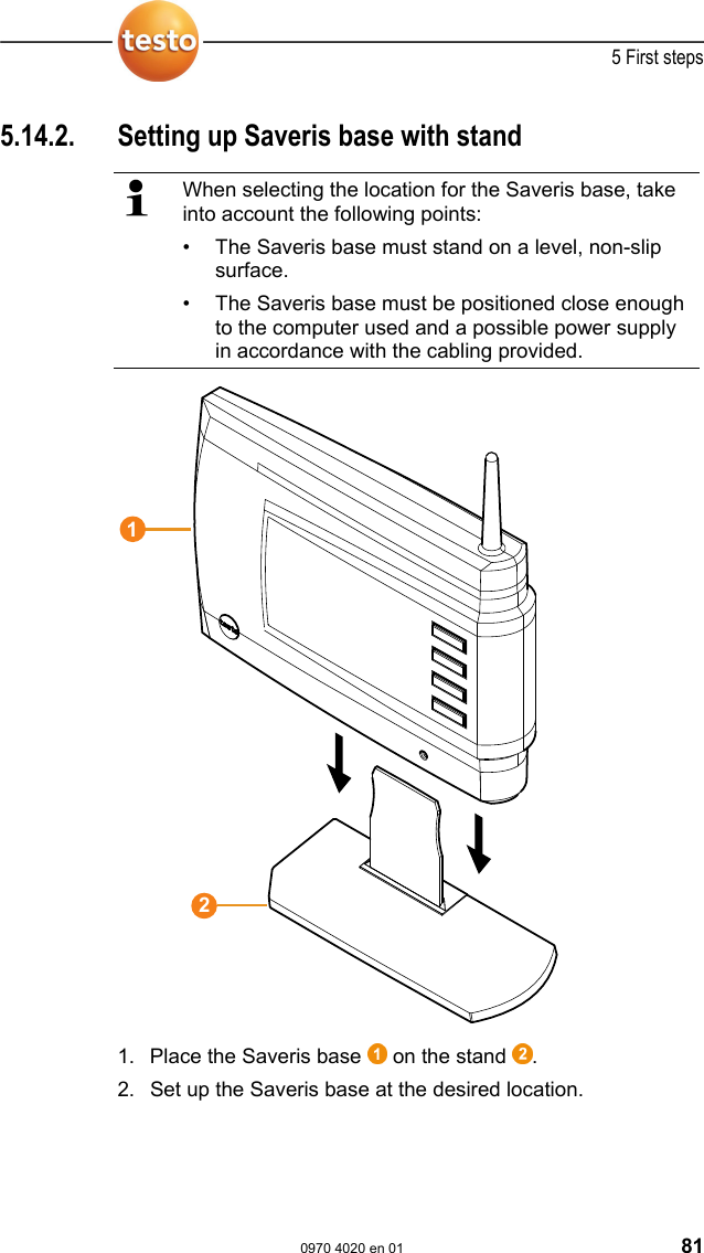  5 First steps  0970 4020 en 01 81 5.14.2.  Setting up Saveris base with stand   When selecting the location for the Saveris base, take into account the following points: &bull;  The Saveris base must stand on a level, non-slip surface. &bull;  The Saveris base must be positioned close enough to the computer used and a possible power supply in accordance with the cabling provided.   1. Place the Saveris base   on the stand  . 2. Set up the Saveris base at the desired location. 12