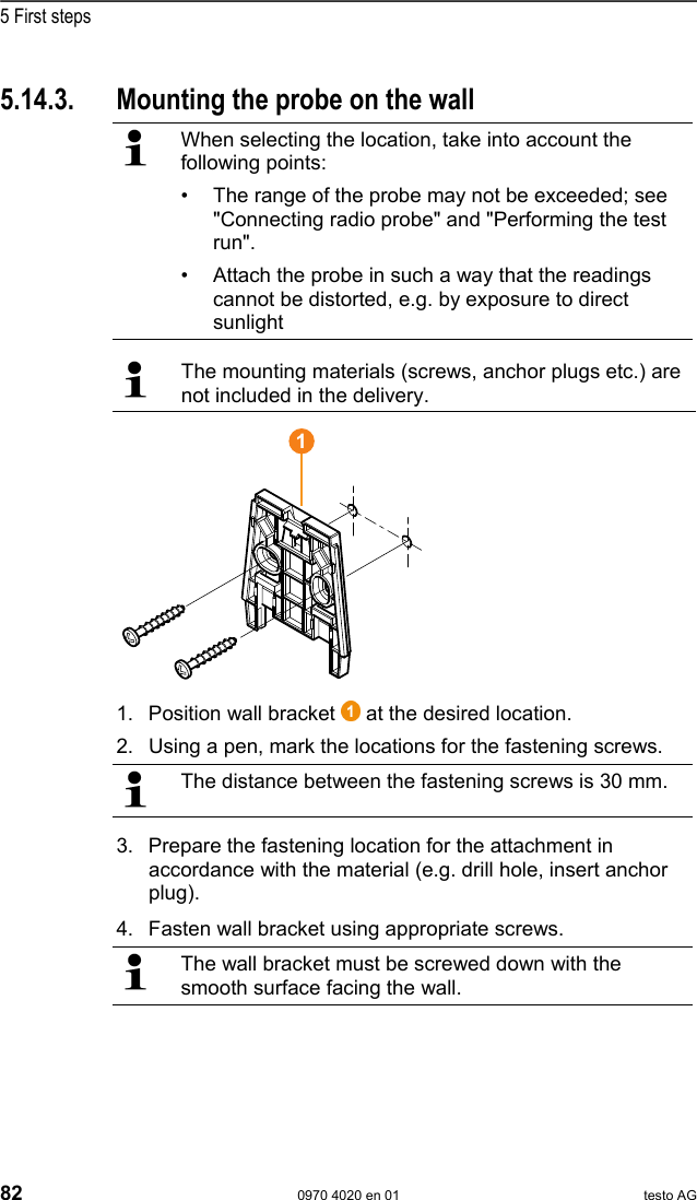  5 First steps 82  0970 4020 en 01 testo AG  Pos: 89 /TD/Erste Sc hritte/testo Saveris/ 07 **** Montage der Hardwar e/03 F&uuml;hler montieren @ 0\ mod_1189157541812_79. doc @ 4114  5.14.3.  Mounting the probe on the wall   When selecting the location, take into account the following points: &bull;  The range of the probe may not be exceeded; see "Connecting radio probe" and "Performing the test run". &bull;  Attach the probe in such a way that the readings cannot be distorted, e.g. by exposure to direct sunlight    The mounting materials (screws, anchor plugs etc.) are not included in the delivery.  1. Position wall bracket   at the desired location. 2. Using a pen, mark the locations for the fastening screws.   The distance between the fastening screws is 30 mm. 3. Prepare the fastening location for the attachment in accordance with the material (e.g. drill hole, insert anchor plug).   4. Fasten wall bracket using appropriate screws.   The wall bracket must be screwed down with the smooth surface facing the wall. 1 