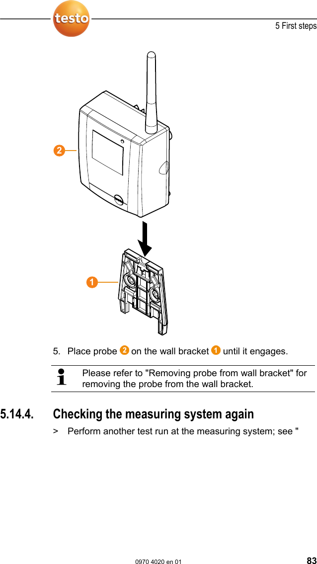  5 First steps  0970 4020 en 01 83   5. Place probe   on the wall bracket   until it engages.   Please refer to "Removing probe from wall bracket" for removing the probe from the wall bracket.   Pos: 90 /TD/Erste Sc hritte/testo Saveris/ 07 **** Montage der Hardw are/04 System pr&uuml;fen @ 0\ mod_1191327191562_79. doc @ 5362  5.14.4.  Checking the measuring system again >  Perform another test run at the measuring system; see "12
