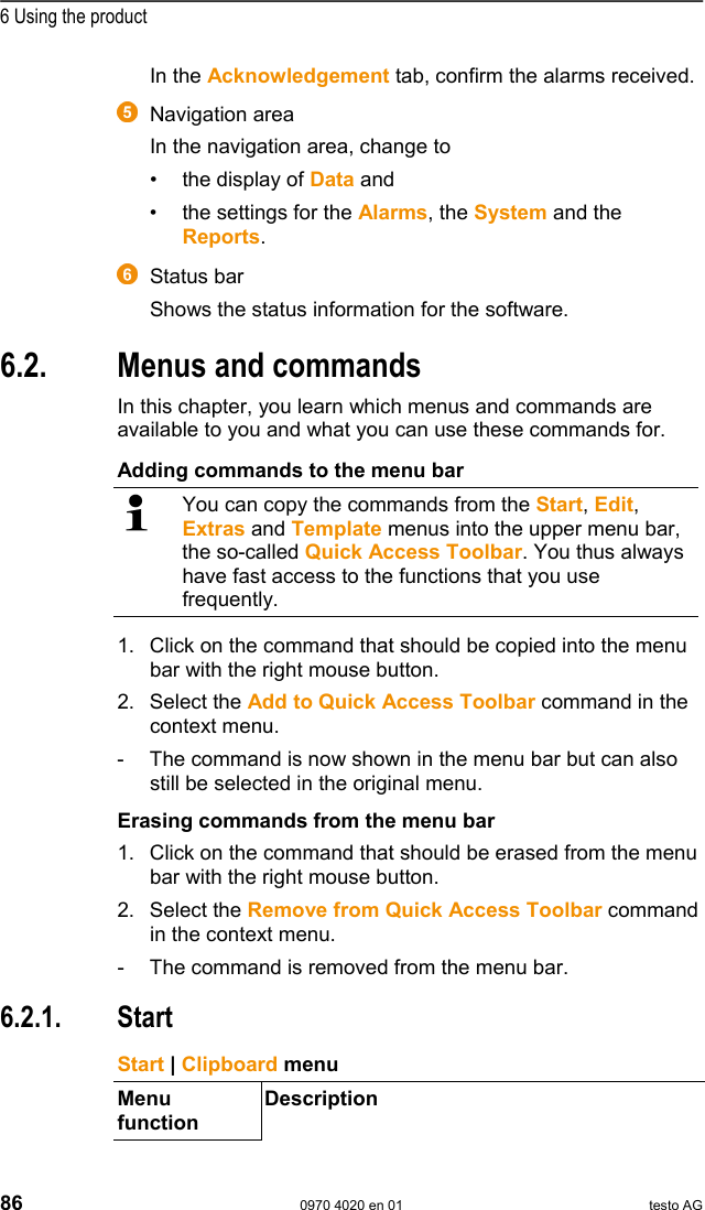  6 Using the product 86  0970 4020 en 01 testo AG In the Acknowledgement tab, confirm the alarms received.  Pos: 99 /TD/Produkt  verwenden/testo Saver is/01 Start/02_Bedie noberfl&auml;che_07 @ 1\mod_11 97983827015_79.doc  @ 6653   Navigation area In the navigation area, change to  &bull;  the display of Data and &bull;  the settings for the Alarms, the System and the Reports.   Pos: 100 /TD/Produkt  verwenden/testo Saver is/01 Start/02_Bedi enoberfl&auml;che_08 @ 1\mod_1 197984029171_79.d oc @ 6663   Status bar Shows the status information for the software.   Pos: 101 /TD/Produkt  verwenden/testo Saver is/02 Men&uuml;s und Befehle der  Ribbon-Leiste/00  Men&uuml;s und Befehle @ 0\mod_1190 279903078_79.doc @ 4975  6.2.  Menus and commands In this chapter, you learn which menus and commands are available to you and what you can use these commands for. Pos: 102 /TD/Produkt  verwenden/testo Saver is/02 Men&uuml;s und Befehle der  Ribbon-Leiste/00  Quick Access Toolbar @ 0\mod_11 89084046921_79.doc  @ 4022  Adding commands to the menu bar  You can copy the commands from the Start, Edit, Extras and Template menus into the upper menu bar, the so-called Quick Access Toolbar. You thus always have fast access to the functions that you use frequently. 1. Click on the command that should be copied into the menu bar with the right mouse button. 2. Select the Add to Quick Access Toolbar command in the context menu. -  The command is now shown in the menu bar but can also still be selected in the original menu. Erasing commands from the menu bar 1. Click on the command that should be erased from the menu bar with the right mouse button. 2. Select the Remove from Quick Access Toolbar command in the context menu. -  The command is removed from the menu bar. Pos: 103 /TD/Produkt  verwenden/testo Saver is/02 Men&uuml;s und Befehle der  Ribbon-Leiste/01 S tart/00 Men&uuml; Start @ 0\mod_1 190280034765_79.doc @  4984  6.2.1. Start Pos: 104 /TD/Produkt  verwenden/testo Saver is/02 Men&uuml;s und Befehle der  Ribbon-Leiste/01 S tart/01 Zwischenablage @ 0\ mod_1189605664203_79. doc @ 4484   Start | Clipboard menu Menu function Description 